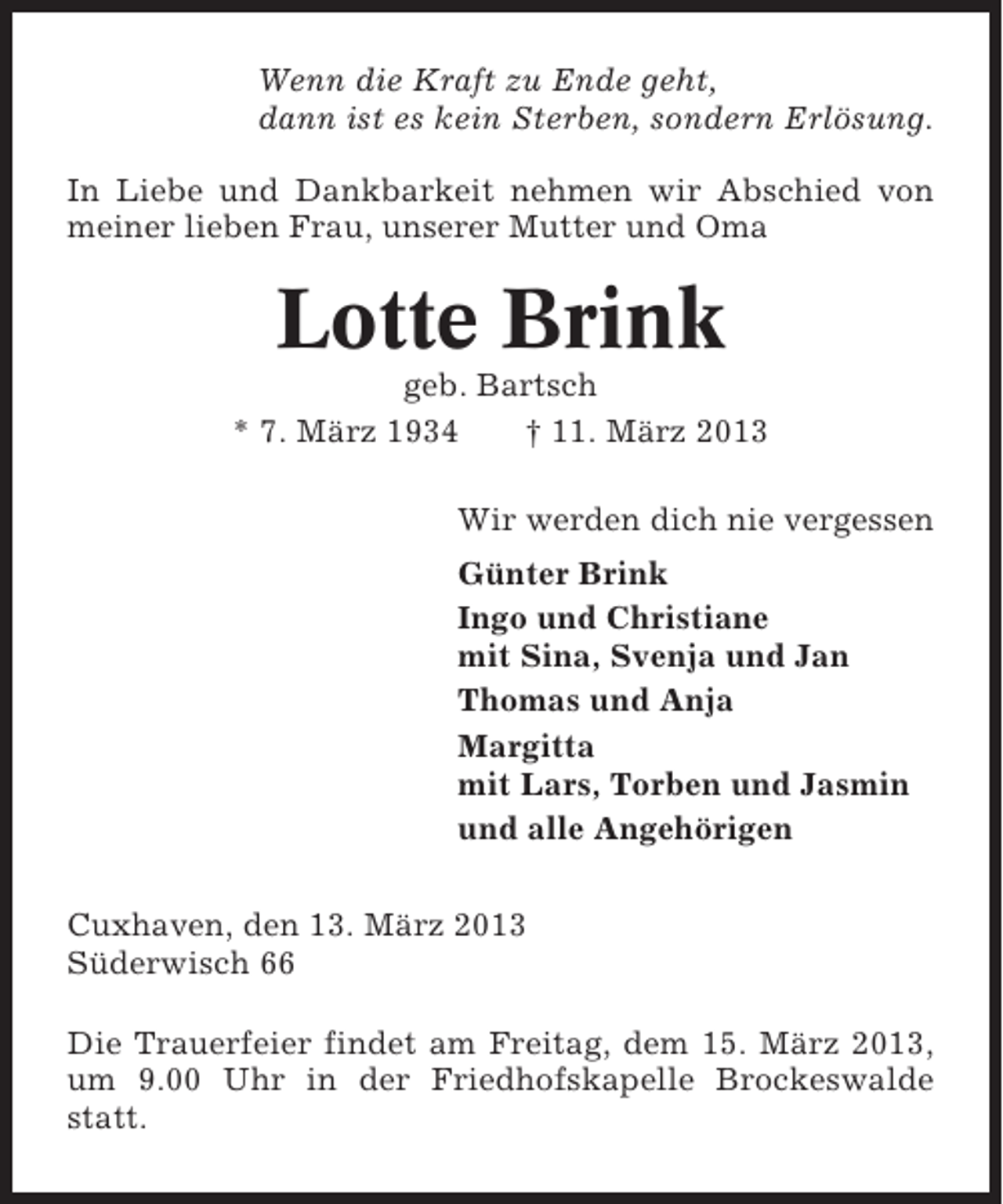 <p>Wenn die Kraft zu Ende geht,<br />dann ist es kein Sterben, sondern Erlösung.<br />In Liebe und Dankbarkeit nehmen wir Abschied von<br />meiner lieben Frau, unserer Mutter und Oma</p><p>Lotte Brink<br />geb. Bartsch<br />* 7. März 1934<br />† 11. März 2013<br />Wir werden dich nie vergessen<br />Günter Brink<br />Ingo und Christiane<br />mit Sina, Svenja und Jan<br />Thomas und Anja<br />Margitta<br />mit Lars, Torben und Jasmin<br />und alle Angehörigen<br />Cuxhaven, den 13. März 2013<br />Süderwisch 66<br />Die Trauerfeier findet am Freitag, dem 15. März 2013,<br />um 9.00 Uhr in der Friedhofskapelle Brockeswalde<br />statt.</p>