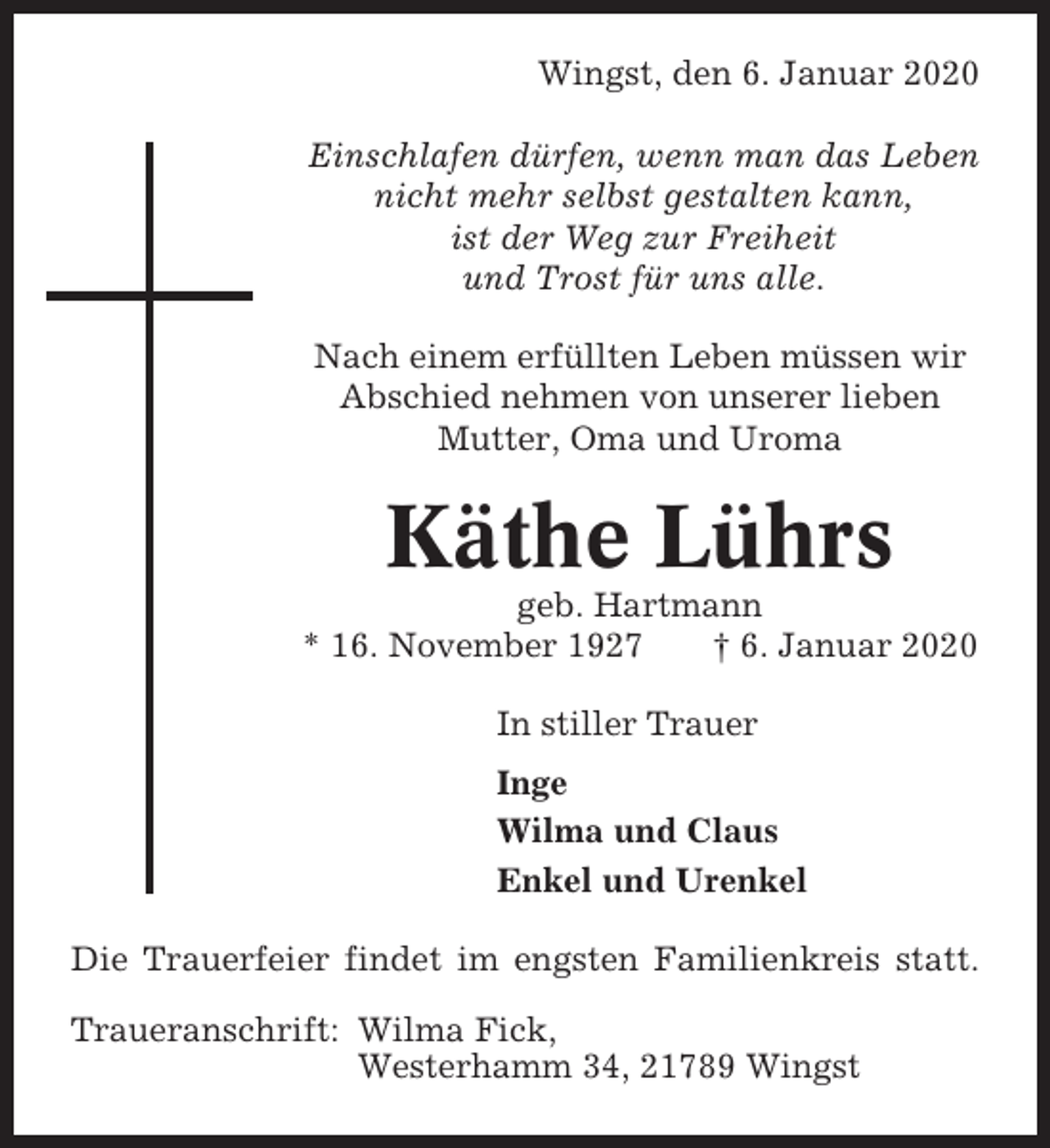 <p>Wingst, den 6. Januar 2020<br />Einschlafen dürfen, wenn man das Leben<br />nicht mehr selbst gestalten kann,<br />ist der Weg zur Freiheit<br />und Trost für uns alle.<br />Nach einem erfüllten Leben müssen wir<br />Abschied nehmen von unserer lieben<br />Mutter, Oma und Uroma</p><p>Käthe Lührs<br />geb. Hartmann<br />* 16. November 1927<br />† 6. Januar 2020<br />In stiller Trauer<br />Inge<br />Wilma und Claus<br />Enkel und Urenkel<br />Die Trauerfeier findet im engsten Familienkreis statt.<br />Traueranschrift: Wilma Fick,<br />Westerhamm 34, 21789 Wingst</p>
