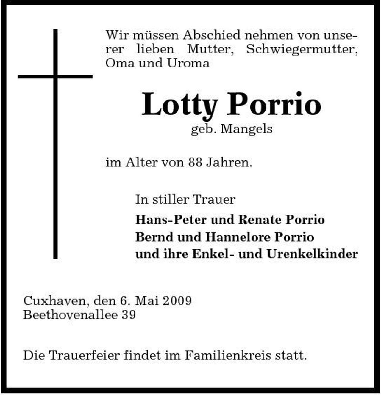 <p>Wir müssen Abschied nehmen von unserer lieben Mutter, Schwiegermutter, Oma und Uroma</p><p>Lotty Porrio<br />geb. Mangels im Alter von 88 Jahren. In stiller Trauer Hans-Peter und Renate Porrio Bernd und Hannelore Porrio und ihre Enkel- und Urenkelkinder</p><p>Cuxhaven, den 6. Mai 2009 Beethovenallee 39 Die Trauerfeier findet im Familienkreis statt.</p>