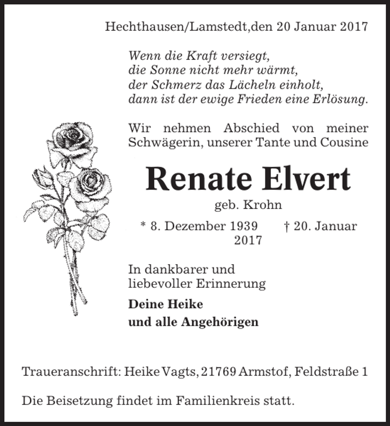 <p>Hechthausen/Lamstedt,den 20 Januar 2017<br />Wenn die Kraft versiegt,<br />die Sonne nicht mehr wärmt,<br />der Schmerz das Lächeln einholt,<br />dann ist der ewige Frieden eine Erlösung.<br />Wir nehmen Abschied von meiner<br />Schwägerin, unserer Tante und Cousine</p><p>Renate Elvert<br />geb. Krohn<br />* 8. Dezember 1939<br />2017</p><p>† 20. Januar</p><p>In dankbarer und<br />liebevoller Erinnerung<br />Deine Heike<br />und alle Angehörigen</p><p>Traueranschrift: Heike Vagts, 21769 Armstof, Feldstraße 1<br />Die Beisetzung findet im Familienkreis statt.</p>