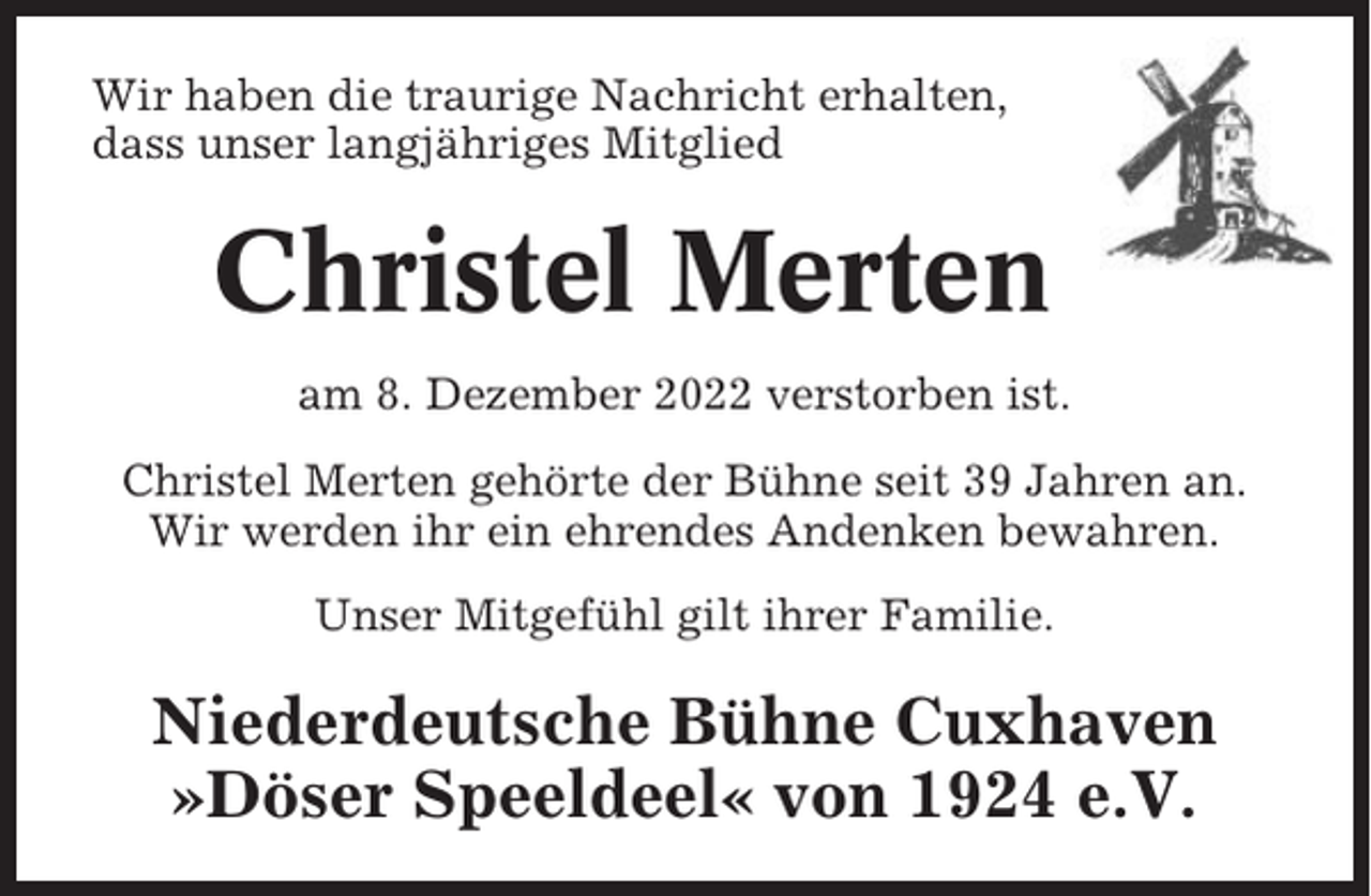 <p>Wir haben die traurige Nachricht erhalten,<br />dass unser langjähriges Mitglied</p><p>Christel Merten<br />am 8. Dezember 2022 verstorben ist.<br />Christel Merten gehörte der Bühne seit 39 Jahren an.<br />Wir werden ihr ein ehrendes Andenken bewahren.<br />Unser Mitgefühl gilt ihrer Familie.</p><p>Niederdeutsche Bühne Cuxhaven<br />»Döser Speeldeel« von 1924 e.V.</p>