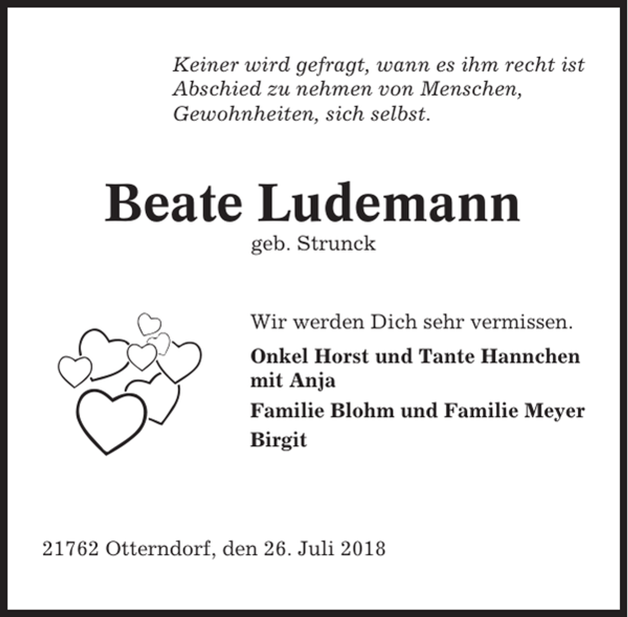<p>Keiner wird gefragt, wann es ihm recht ist<br />Abschied zu nehmen von Menschen,<br />Gewohnheiten, sich selbst.</p><p>Beate Ludemann<br />geb. Strunck</p><p>Wir werden Dich sehr vermissen.<br />Onkel Horst und Tante Hannchen<br />mit Anja<br />Familie Blohm und Familie Meyer<br />Birgit</p><p>21762 Otterndorf, den 26. Juli 2018</p>