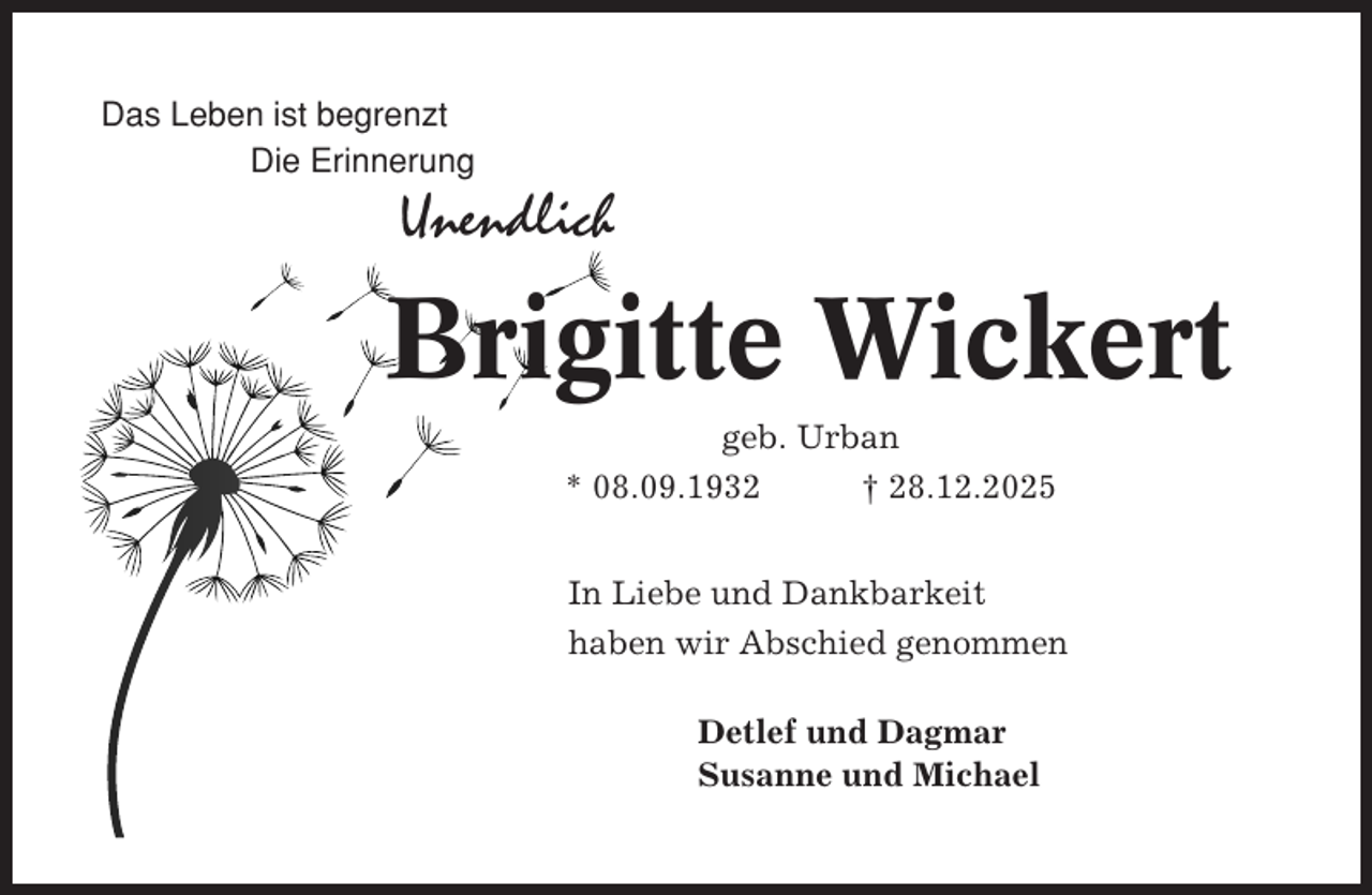 <p>Das Leben ist begrenzt<br />Die Erinnerung</p><p>Unendlich</p><p>Brigitte Wickert<br />geb. Urban<br />* 08.09.1932<br />† 28.12.2025<br />In Liebe und Dankbarkeit<br />haben wir Abschied genommen<br />Detlef und Dagmar<br />Susanne und Michael</p>