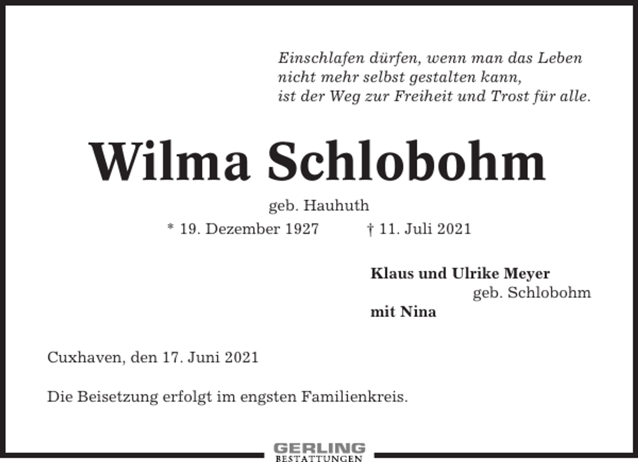 <p>Einschlafen dürfen, wenn man das Leben<br />nicht mehr selbst gestalten kann,<br />ist der Weg zur Freiheit und Trost für alle.</p><p>Wilma Schlobohm<br />geb. Hauhuth<br />* 19. Dezember 1927<br />† 11. Juli 2021<br />Klaus und Ulrike Meyer<br />geb. Schlobohm<br />mit Nina<br />Cuxhaven, den 17. Juni 2021<br />Die Beisetzung erfolgt im engsten Familienkreis.</p>