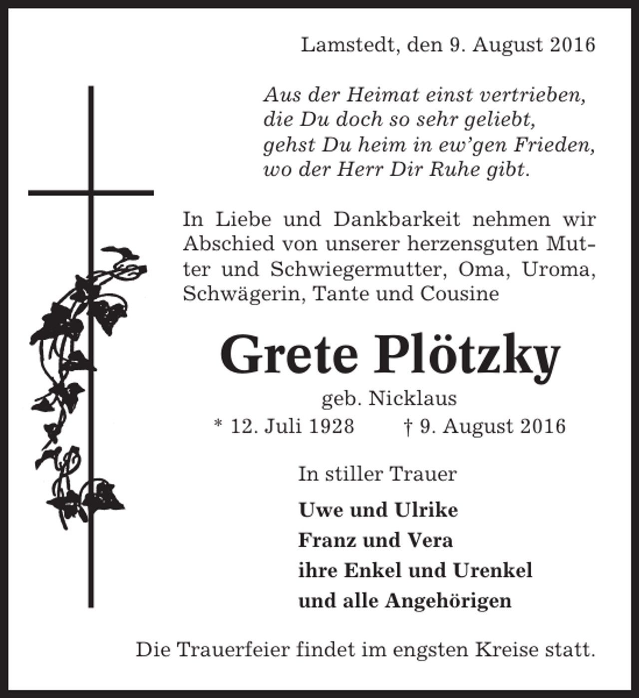 <p>Lamstedt, den 9. August 2016<br />Aus der Heimat einst vertrieben,<br />die Du doch so sehr geliebt,<br />gehst Du heim in ew’gen Frieden,<br />wo der Herr Dir Ruhe gibt.<br />In Liebe und Dankbarkeit nehmen wir<br />Abschied von unserer herzensguten Mutter und Schwiegermutter, Oma, Uroma,<br />Schwägerin, Tante und Cousine</p><p>Grete Plötzky<br />geb. Nicklaus<br />* 12. Juli 1928<br />† 9. August 2016<br />In stiller Trauer<br />Uwe und Ulrike<br />Franz und Vera<br />ihre Enkel und Urenkel<br />und alle Angehörigen<br />Die Trauerfeier findet im engsten Kreise statt.</p>