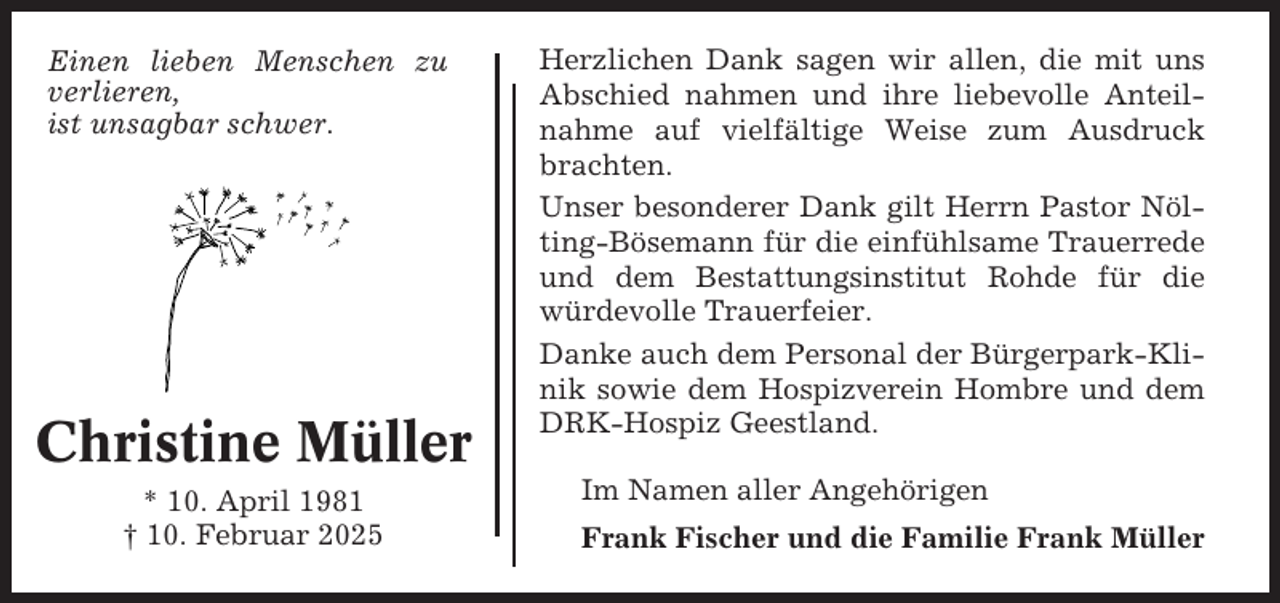 <p>Einen lieben Menschen zu<br />verlieren,<br />ist unsagbar schwer.</p><p>Christine Müller<br />* 10. April 1981<br />† 10. Februar 2025</p><p>Herzlichen Dank sagen wir allen, die mit uns<br />Abschied nahmen und ihre liebevolle Anteilnahme auf vielfältige Weise zum Ausdruck<br />brachten.<br />Unser besonderer Dank gilt Herrn Pastor Nölting-Bösemann für die einfühlsame Trauerrede<br />und dem Bestattungsinstitut Rohde für die<br />würdevolle Trauerfeier.<br />Danke auch dem Personal der Bürgerpark-Klinik sowie dem Hospizverein Hombre und dem<br />DRK-Hospiz Geestland.<br />Im Namen aller Angehörigen<br />Frank Fischer und die Familie Frank Müller</p>
