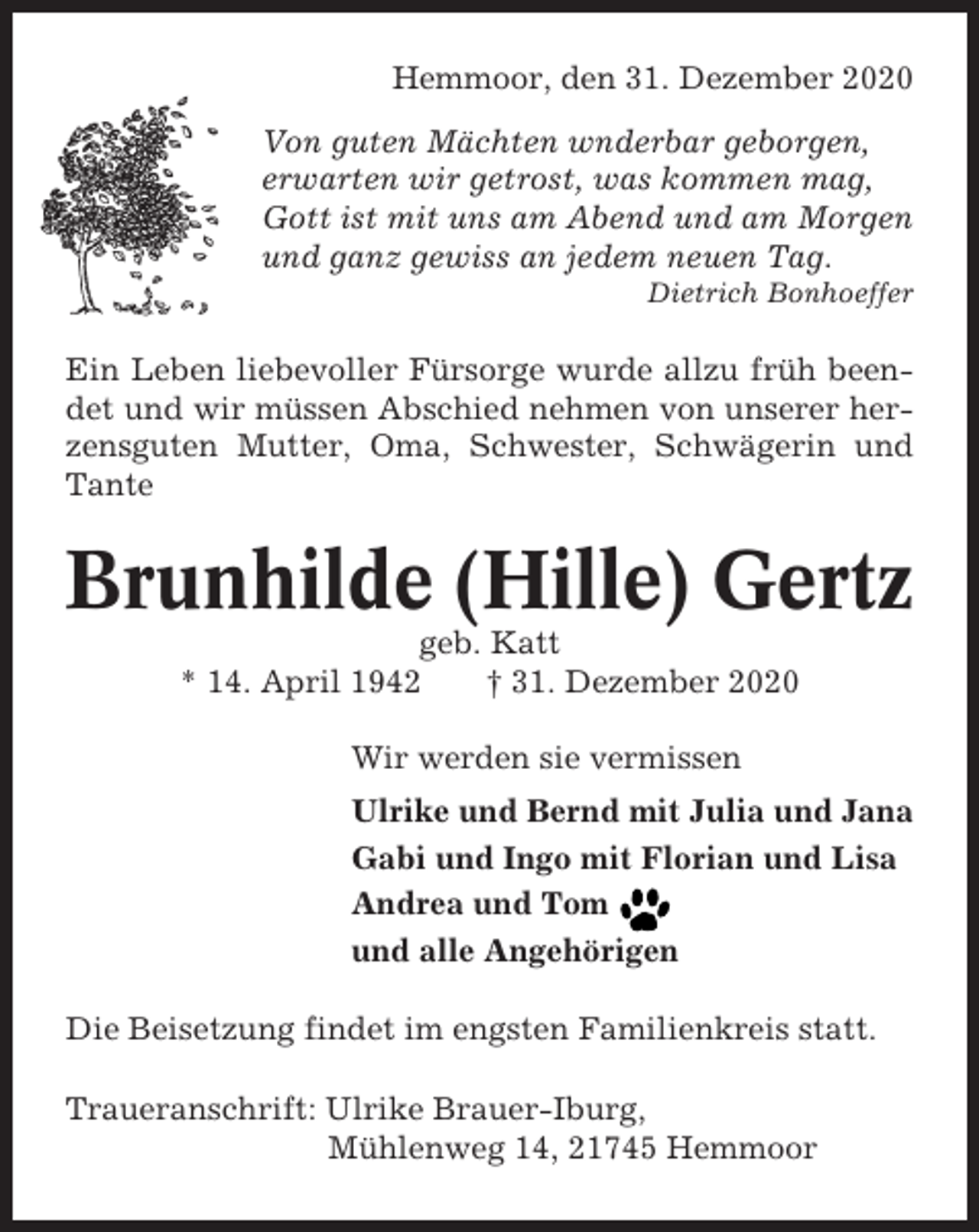 <p>Hemmoor, den 31. Dezember 2020<br />Von guten Mächten wnderbar geborgen,<br />erwarten wir getrost, was kommen mag,<br />Gott ist mit uns am Abend und am Morgen<br />und ganz gewiss an jedem neuen Tag.<br />Dietrich Bonhoeffer</p><p>Ein Leben liebevoller Fürsorge wurde allzu früh beendet und wir müssen Abschied nehmen von unserer herzensguten Mutter, Oma, Schwester, Schwägerin und<br />Tante</p><p>Brunhilde (Hille) Gertz<br />geb. Katt<br />* 14. April 1942<br />† 31. Dezember 2020<br />Wir werden sie vermissen<br />Ulrike und Bernd mit Julia und Jana<br />Gabi und Ingo mit Florian und Lisa<br />Andrea und Tom<br />und alle Angehörigen<br />Die Beisetzung findet im engsten Familienkreis statt.<br />Traueranschrift: Ulrike Brauer-Iburg,<br />Mühlenweg 14, 21745 Hemmoor</p>