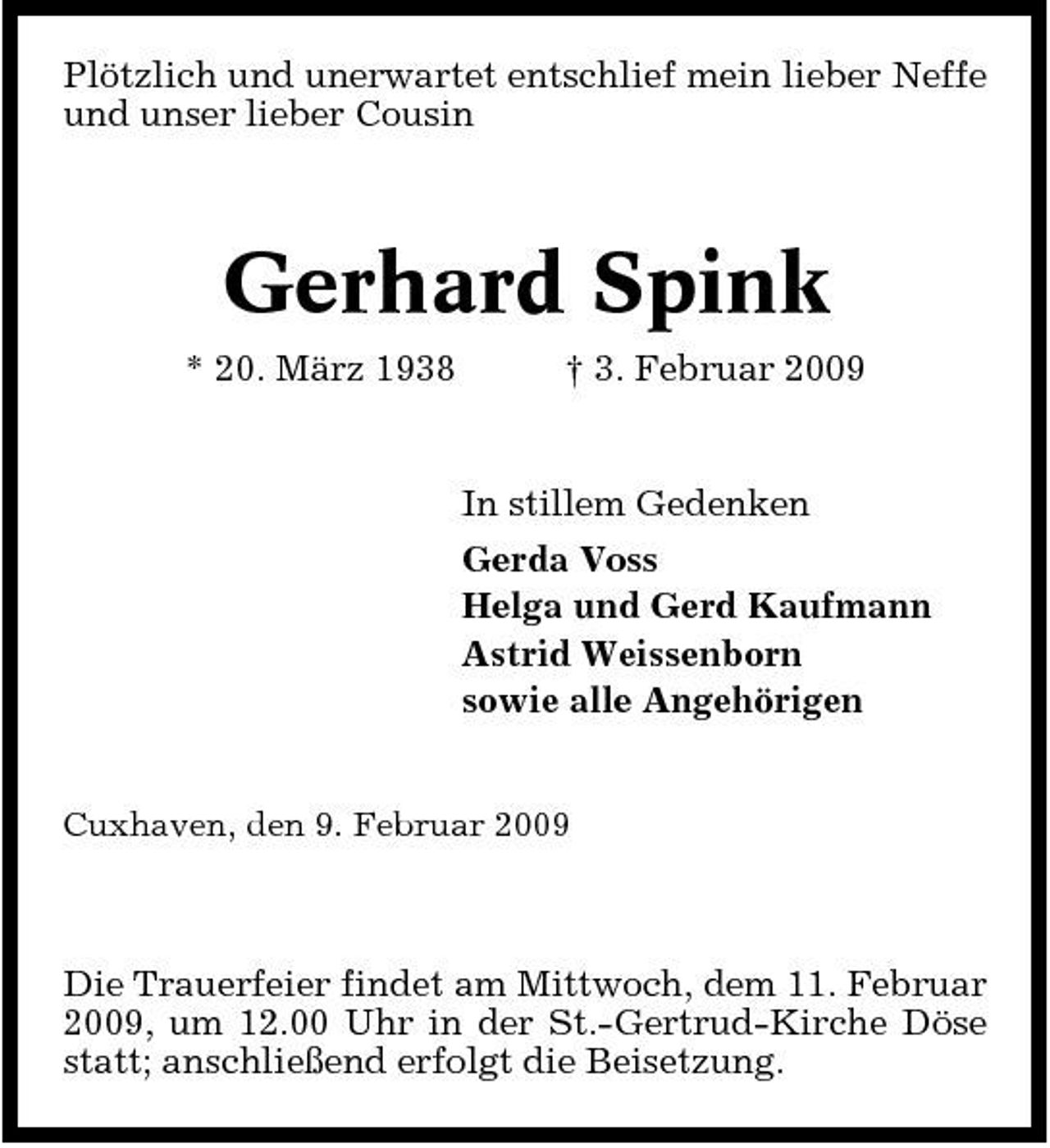 <p>Plötzlich und unerwartet entschlief mein lieber Neffe und unser lieber Cousin</p><p>Gerhard Spink<br />* 20. März 1938 † 3. Februar 2009 In stillem Gedenken Gerda Voss Helga und Gerd Kaufmann Astrid Weissenborn sowie alle Angehörigen</p><p>Cuxhaven, den 9. Februar 2009</p><p>Die Trauerfeier findet am Mittwoch, dem 11. Februar 2009, um 12.00 Uhr in der St.-Gertrud-Kirche Döse statt; anschließend erfolgt die Beisetzung.</p>