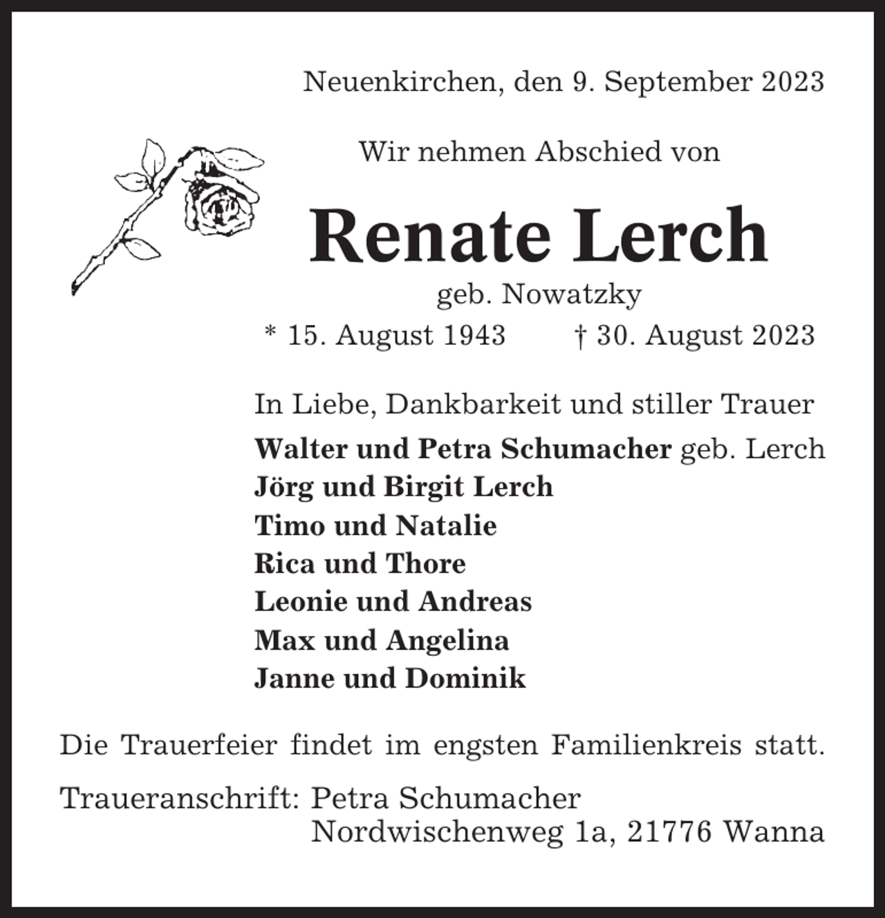 <p>Neuenkirchen, den 9. September 2023<br />Wir nehmen Abschied von</p><p>Renate Lerch<br />geb. Nowatzky<br />* 15. August 1943<br />† 30. August 2023<br />In Liebe, Dankbarkeit und stiller Trauer<br />Walter und Petra Schumacher geb. Lerch<br />Jörg und Birgit Lerch<br />Timo und Natalie<br />Rica und Thore<br />Leonie und Andreas<br />Max und Angelina<br />Janne und Dominik<br />Die Trauerfeier findet im engsten Familienkreis statt.</p><p>Traueranschrift: Petra Schumacher<br />Nordwischenweg 1a, 21776 Wanna</p>