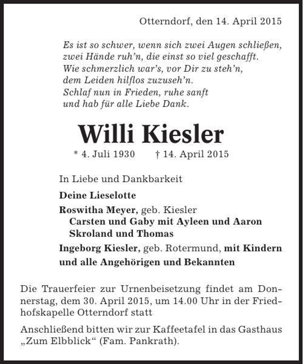 <p>Otterndorf, den 14. April 2015<br />Es ist so schwer, wenn sich zwei Augen schließen,<br />zwei Hände ruh’n, die einst so viel geschafft.<br />Wie schmerzlich war’s, vor Dir zu steh’n,<br />dem Leiden hilflos zuzuseh’n.<br />Schlaf nun in Frieden, ruhe sanft<br />und hab für alle Liebe Dank.</p><p>Willi Kiesler<br />* 4. Juli 1930</p><p>† 14. April 2015</p><p>In Liebe und Dankbarkeit<br />Deine Lieselotte<br />Roswitha Meyer, geb. Kiesler<br />Carsten und Gaby mit Ayleen und Aaron<br />Skroland und Thomas<br />Ingeborg Kiesler, geb. Rotermund, mit Kindern<br />und alle Angehörigen und Bekannten<br />Die Trauerfeier zur Urnenbeisetzung findet am Donnerstag, dem 30. April 2015, um 14.00 Uhr in der Friedhofskapelle Otterndorf statt<br />Anschließend bitten wir zur Kaffeetafel in das Gasthaus<br />„Zum Elbblick“ (Fam. Pankrath).</p>