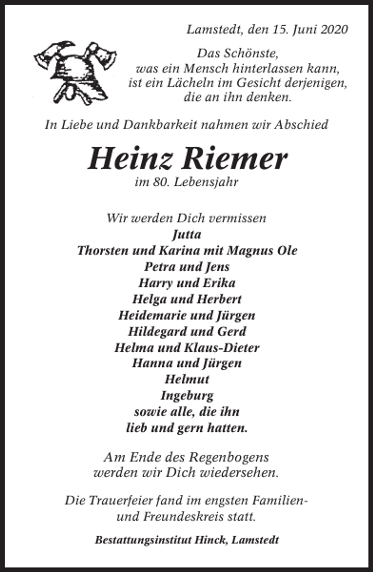 <p>Lamstedt, den 15. Juni 2020<br />Das Schönste,<br />was ein Mensch hinterlassen kann,<br />ist ein Lächeln im Gesicht derjenigen,<br />die an ihn denken.<br />In Liebe und Dankbarkeit nahmen wir Abschied</p><p>Heinz Riemer<br />im 80. Lebensjahr<br />Wir werden Dich vermissen<br />Jutta<br />Thorsten und Karina mit Magnus Ole<br />Petra und Jens<br />Harry und Erika<br />Helga und Herbert<br />Heidemarie und Jürgen<br />Hildegard und Gerd<br />Helma und Klaus-Dieter<br />Hanna und Jürgen<br />Helmut<br />Ingeburg<br />sowie alle, die ihn<br />lieb und gern hatten.</p><p>Am Ende des Regenbogens<br />werden wir Dich wiedersehen.<br />Die Trauerfeier fand im engsten Familienund Freundeskreis statt.<br />Bestattungsinstitut Hinck, Lamstedt</p>