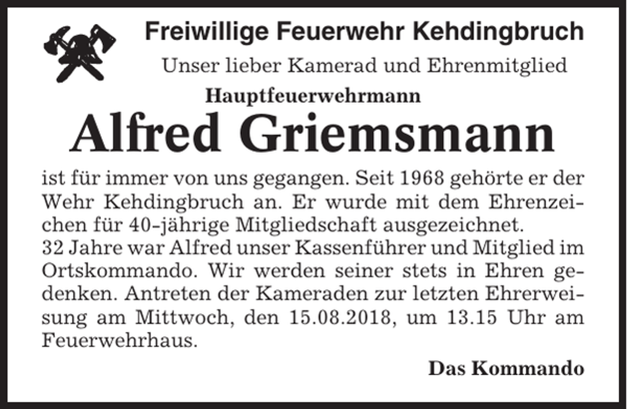 <p>Freiwillige Feuerwehr Kehdingbruch<br />Unser lieber Kamerad und Ehrenmitglied<br />Hauptfeuerwehrmann</p><p>Alfred Griemsmann<br />ist für immer von uns gegangen. Seit 1968 gehörte er der<br />Wehr Kehdingbruch an. Er wurde mit dem Ehrenzeichen für 40-jährige Mitgliedschaft ausgezeichnet.<br />32 Jahre war Alfred unser Kassenführer und Mitglied im<br />Ortskommando. Wir werden seiner stets in Ehren gedenken. Antreten der Kameraden zur letzten Ehrerweisung am Mittwoch, den 15.08.2018, um 13.15 Uhr am<br />Feuerwehrhaus.<br />Das Kommando</p>