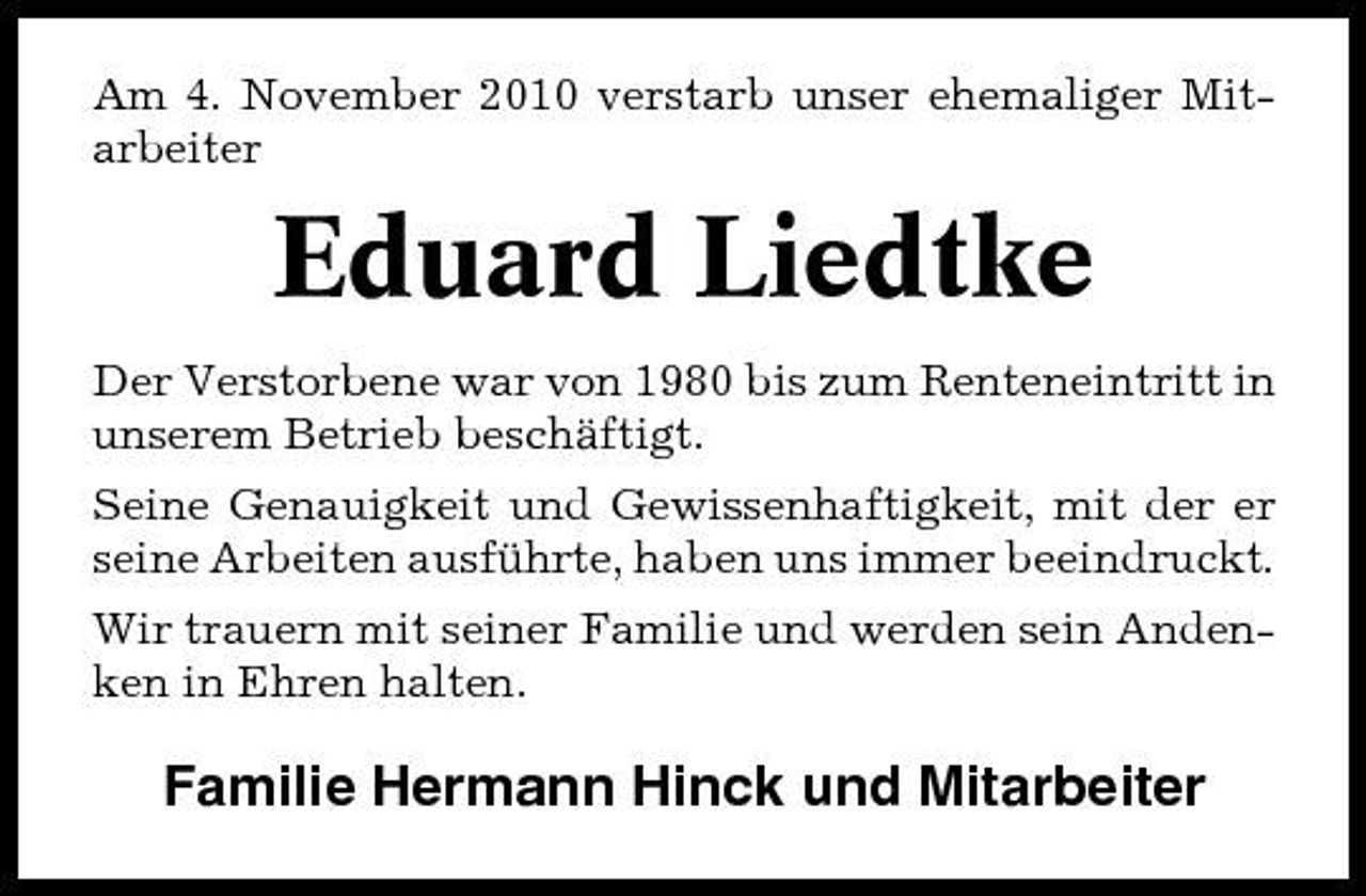 <p>Am 4. November 2010 verstarb unser ehemaliger Mitarbeiter</p><p>Eduard Liedtke<br />Der Verstorbene war von 1980 bis zum Renteneintritt in unserem Betrieb beschäftigt. Seine Genauigkeit und Gewissenhaftigkeit, mit der er seine Arbeiten ausführte, haben uns immer beeindruckt. Wir trauern mit seiner Familie und werden sein Andenken in Ehren halten.</p><p>Familie Hermann Hinck und Mitarbeiter</p>