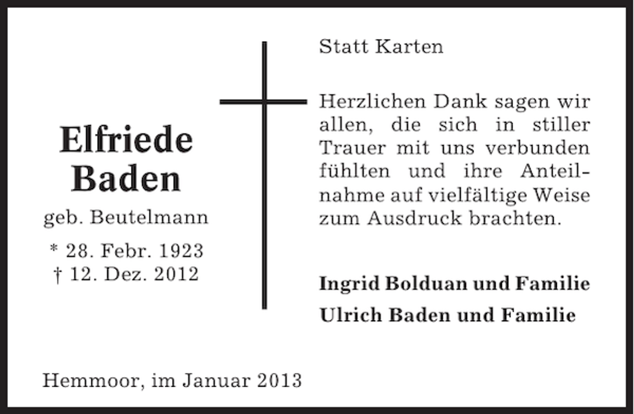 <p>Statt Karten</p><p>geb. Beutelmann</p><p>Herzlichen Dank sagen wir<br />allen, die sich in stiller<br />Trauer mit uns verbunden<br />fühlten und ihre Anteilnahme auf vielfältige Weise<br />zum Ausdruck brachten.</p><p>* 28. Febr. 1923<br />† 12. Dez. 2012</p><p>Ingrid Bolduan und Familie</p><p>Elfriede<br />Baden</p><p>Ulrich Baden und Familie<br />Hemmoor, im Januar 2013</p>