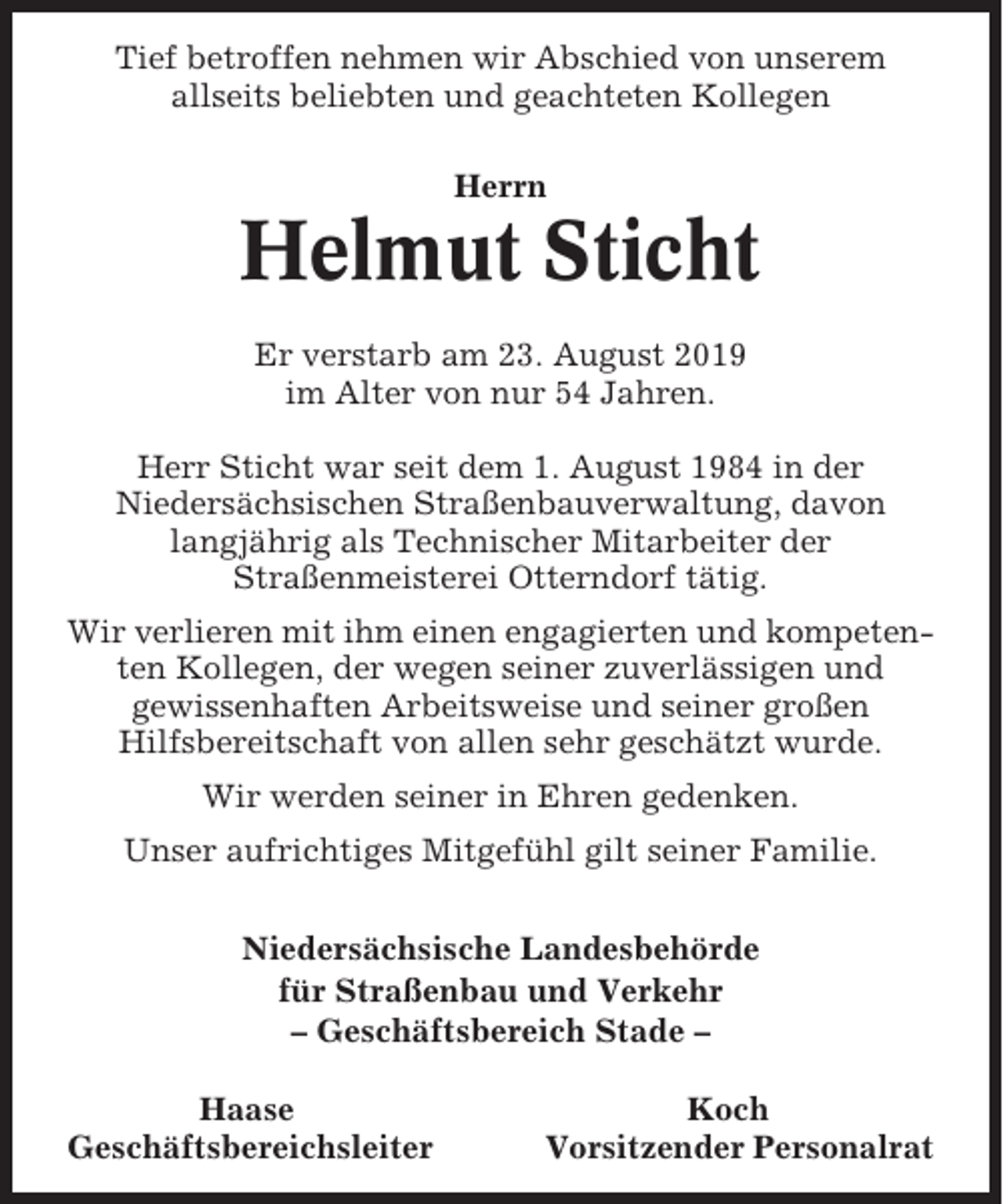 <p>Tief betroffen nehmen wir Abschied von unserem<br />allseits beliebten und geachteten Kollegen<br />Herrn</p><p>Helmut Sticht<br />Er verstarb am 23. August 2019<br />im Alter von nur 54 Jahren.<br />Herr Sticht war seit dem 1. August 1984 in der<br />Niedersächsischen Straßenbauverwaltung, davon<br />langjährig als Technischer Mitarbeiter der<br />Straßenmeisterei Otterndorf tätig.<br />Wir verlieren mit ihm einen engagierten und kompetenten Kollegen, der wegen seiner zuverlässigen und<br />gewissenhaften Arbeitsweise und seiner großen<br />Hilfsbereitschaft von allen sehr geschätzt wurde.<br />Wir werden seiner in Ehren gedenken.<br />Unser aufrichtiges Mitgefühl gilt seiner Familie.<br />Niedersächsische Landesbehörde<br />für Straßenbau und Verkehr<br />– Geschäftsbereich Stade –<br />Haase<br />Geschäftsbereichsleiter</p><p>Koch<br />Vorsitzender Personalrat</p>