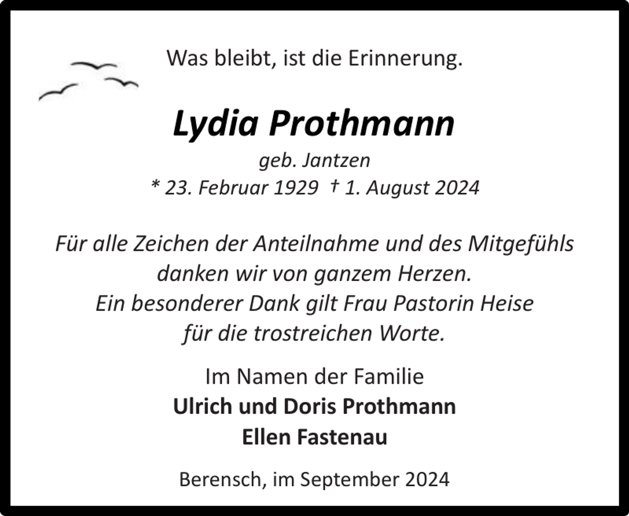 <p>Was bleibt, ist die Erinnerung.</p><p>Lydia Prothmann</p><p>geb. Jantzen<br />* 23. Februar 1929 † 1. August 2024</p><p>Für alle Zeichen der Anteilnahme und des Mitgefühls<br />danken wir von ganzem Herzen.<br />Ein besonderer Dank gilt Frau Pastorin Heise<br />für die trostreichen Worte.<br />Im Namen der Familie<br />Ulrich und Doris Prothmann<br />Ellen Fastenau<br />Berensch, im September 2024</p>