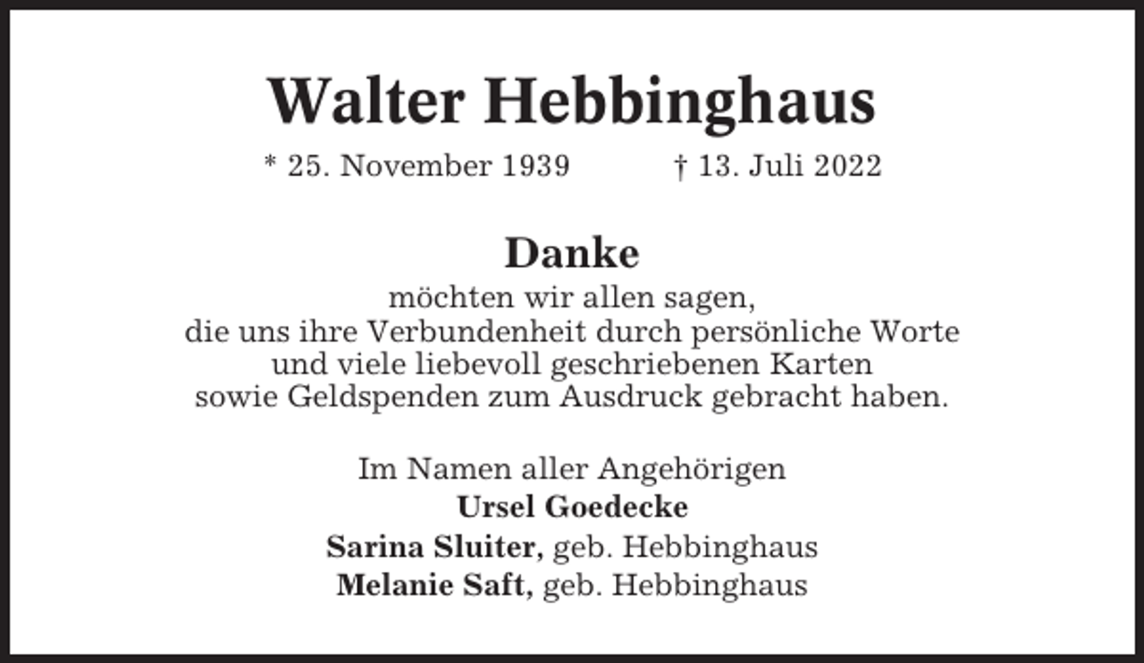 <p>Walter Hebbinghaus<br />* 25. November 1939</p><p>† 13. Juli 2022</p><p>Danke<br />möchten wir allen sagen,<br />die uns ihre Verbundenheit durch persönliche Worte<br />und viele liebevoll geschriebenen Karten<br />sowie Geldspenden zum Ausdruck gebracht haben.<br />Im Namen aller Angehörigen<br />Ursel Goedecke<br />Sarina Sluiter, geb. Hebbinghaus<br />Melanie Saft, geb. Hebbinghaus</p>