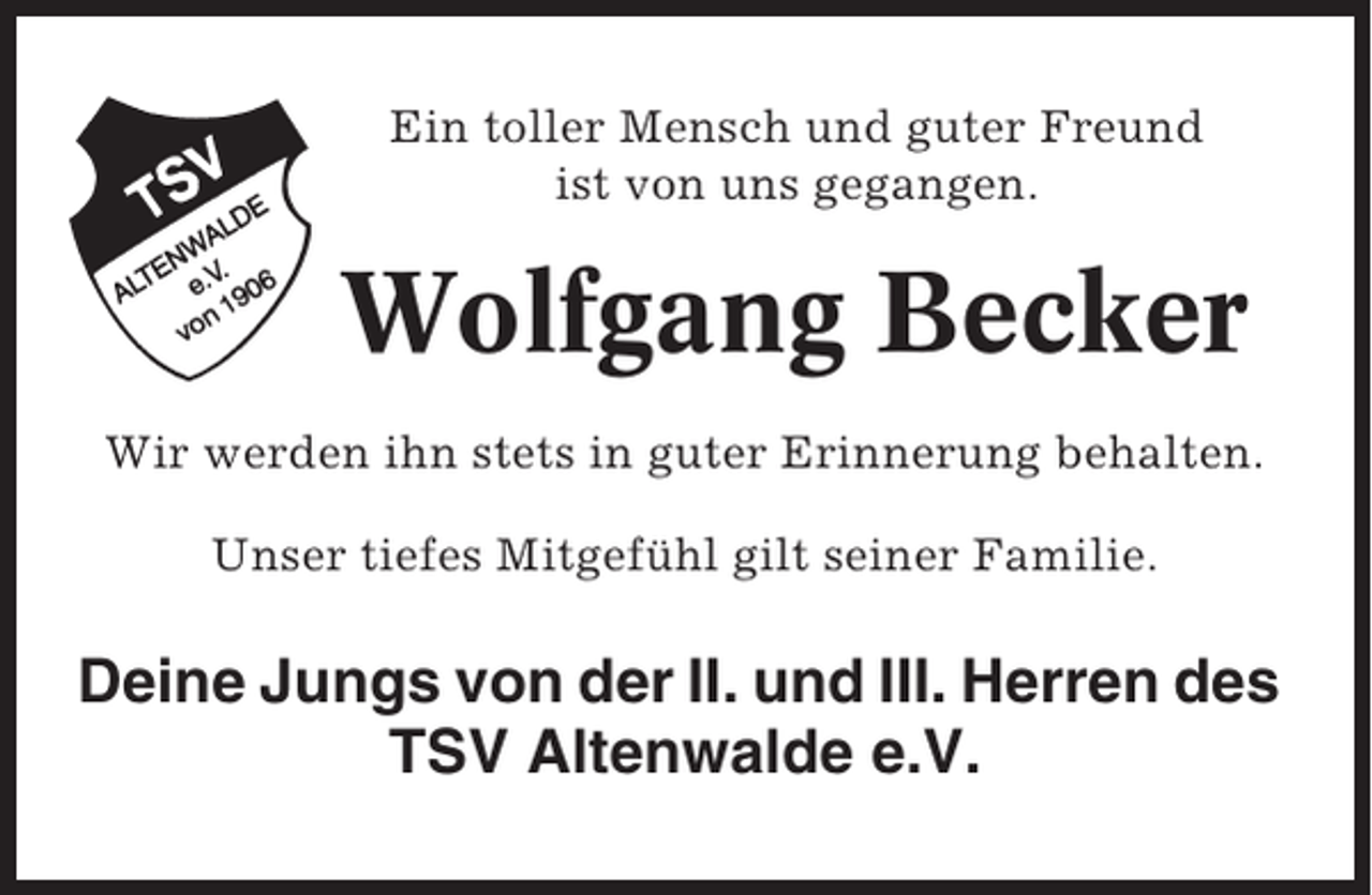 <p>Ein toller Mensch und guter Freund<br />ist von uns gegangen.</p><p>Wolfgang Becker<br />Wir werden ihn stets in guter Erinnerung behalten.<br />Unser tiefes Mitgefühl gilt seiner Familie.</p><p>Deine Jungs von der II. und III. Herren des<br />TSV Altenwalde e.V.</p>