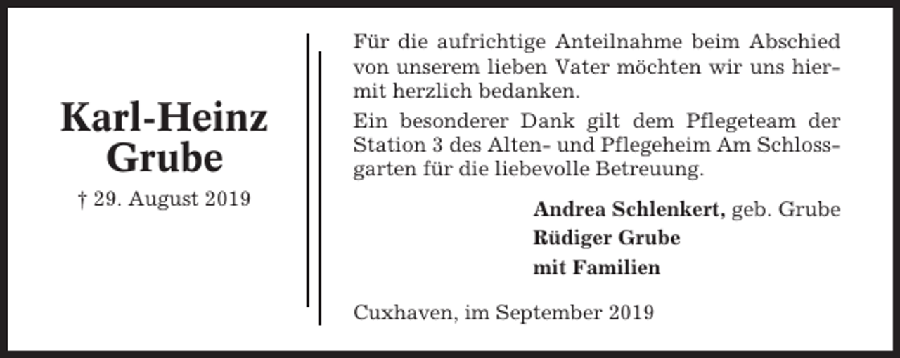 <p>Karl-Heinz<br />Grube<br />† 29. August 2019</p><p>Für die aufrichtige Anteilnahme beim Abschied<br />von unserem lieben Vater möchten wir uns hiermit herzlich bedanken.<br />Ein besonderer Dank gilt dem Pflegeteam der<br />Station 3 des Alten- und Pflegeheim Am Schlossgarten für die liebevolle Betreuung.<br />Andrea Schlenkert, geb. Grube<br />Rüdiger Grube<br />mit Familien<br />Cuxhaven, im September 2019</p>