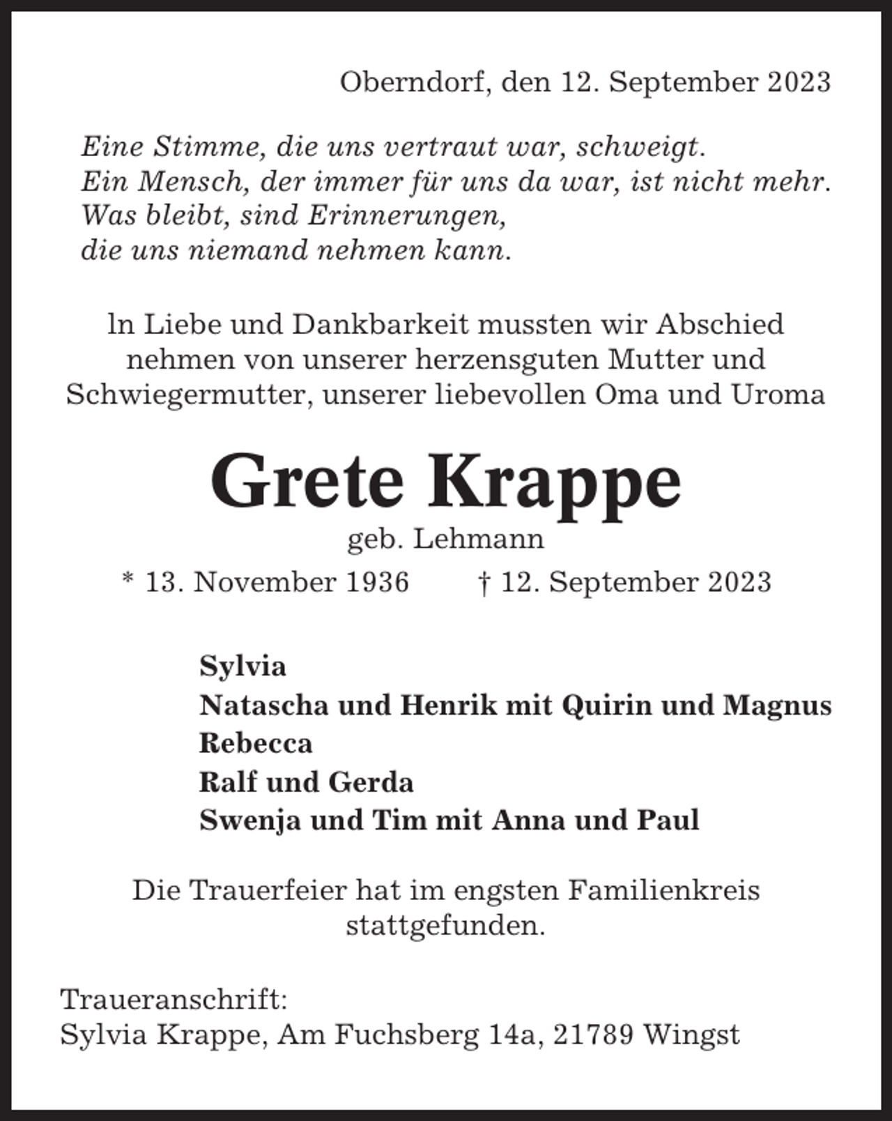 <p>Oberndorf, den 12. September 2023<br />Eine Stimme, die uns vertraut war, schweigt.<br />Ein Mensch, der immer für uns da war, ist nicht mehr.<br />Was bleibt, sind Erinnerungen,<br />die uns niemand nehmen kann.<br />ln Liebe und Dankbarkeit mussten wir Abschied<br />nehmen von unserer herzensguten Mutter und<br />Schwiegermutter, unserer liebevollen Oma und Uroma</p><p>Grete Krappe<br />geb. Lehmann<br />* 13. November 1936<br />† 12. September 2023<br />Sylvia<br />Natascha und Henrik mit Quirin und Magnus<br />Rebecca<br />Ralf und Gerda<br />Swenja und Tim mit Anna und Paul<br />Die Trauerfeier hat im engsten Familienkreis<br />stattgefunden.<br />Traueranschrift:<br />Sylvia Krappe, Am Fuchsberg 14a, 21789 Wingst</p>