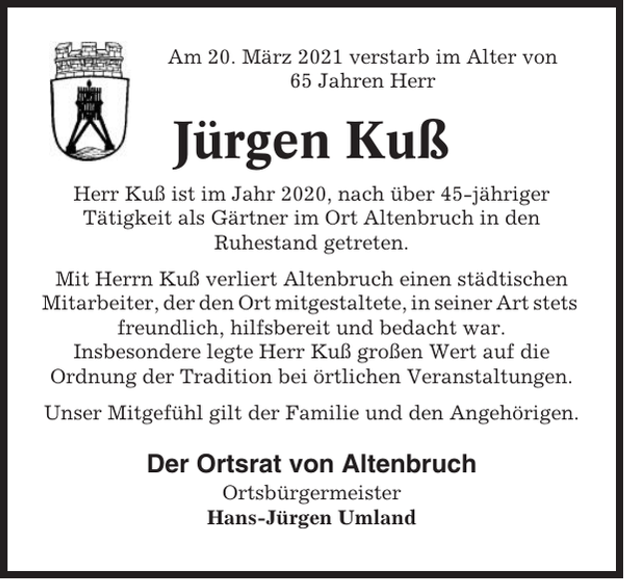 <p>Am 20. März 2021 verstarb im Alter von<br />65 Jahren Herr</p><p>Jürgen Kuß<br />Herr Kuß ist im Jahr 2020, nach über 45-jähriger<br />Tätigkeit als Gärtner im Ort Altenbruch in den<br />Ruhestand getreten.<br />Mit Herrn Kuß verliert Altenbruch einen städtischen<br />Mitarbeiter, der den Ort mitgestaltete, in seiner Art stets<br />freundlich, hilfsbereit und bedacht war.<br />Insbesondere legte Herr Kuß großen Wert auf die<br />Ordnung der Tradition bei örtlichen Veranstaltungen.<br />Unser Mitgefühl gilt der Familie und den Angehörigen.</p><p>Der Ortsrat von Altenbruch<br />Ortsbürgermeister<br />Hans-Jürgen Umland</p>