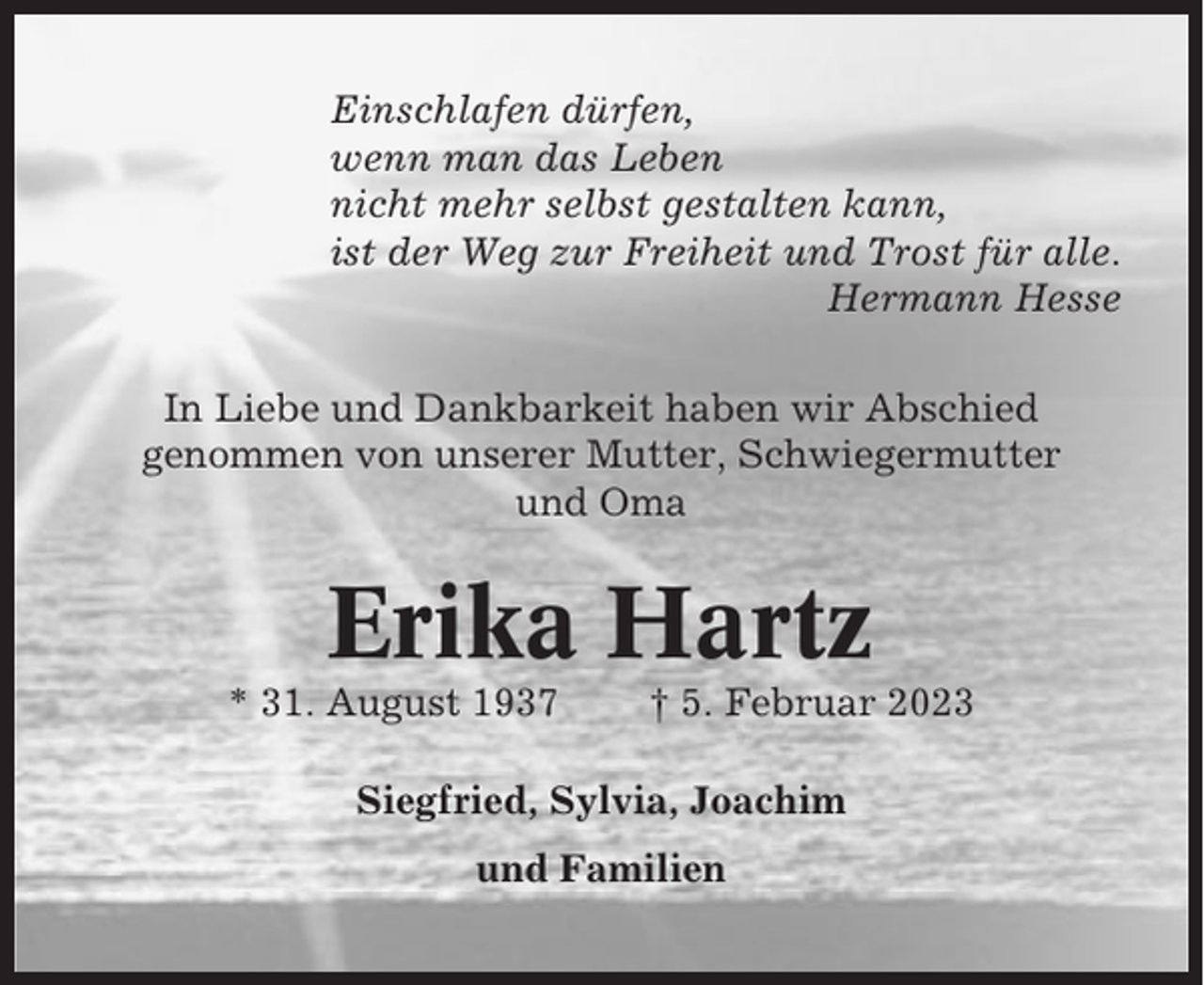 <p>Einschlafen dürfen,<br />wenn man das Leben<br />nicht mehr selbst gestalten kann,<br />ist der Weg zur Freiheit und Trost für alle.<br />Hermann Hesse<br />In Liebe und Dankbarkeit haben wir Abschied<br />genommen von unserer Mutter, Schwiegermutter<br />und Oma</p><p>Erika Hartz<br />* 31. August 1937</p><p>† 5. Februar 2023</p><p>Siegfried, Sylvia, Joachim<br />und Familien</p>