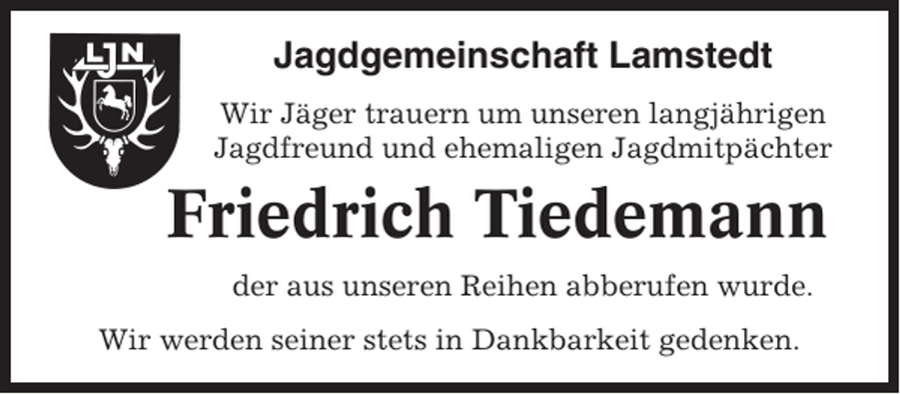 <p>Jagdgemeinschaft Lamstedt<br />Wir Jäger trauern um unseren langjährigen<br />Jagdfreund und ehemaligen Jagdmitpächter</p><p>Friedrich Tiedemann<br />der aus unseren Reihen abberufen wurde.<br />Wir werden seiner stets in Dankbarkeit gedenken.</p>