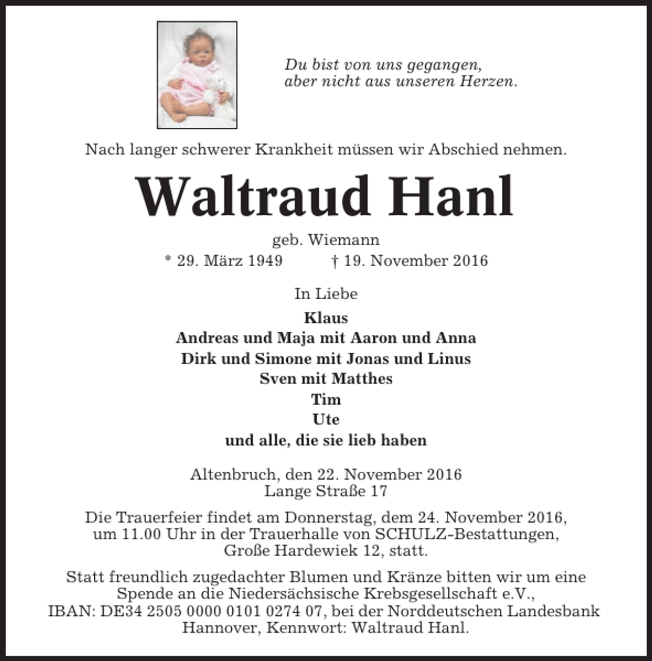<p>Du bist von uns gegangen,<br />aber nicht aus unseren Herzen.</p><p>Nach langer schwerer Krankheit müssen wir Abschied nehmen.</p><p>Waltraud Hanl<br />geb. Wiemann<br />* 29. März 1949<br />† 19. November 2016<br />In Liebe<br />Klaus<br />Andreas und Maja mit Aaron und Anna<br />Dirk und Simone mit Jonas und Linus<br />Sven mit Matthes<br />Tim<br />Ute<br />und alle, die sie lieb haben<br />Altenbruch, den 22. November 2016<br />Lange Straße 17<br />Die Trauerfeier findet am Donnerstag, dem 24. November 2016,<br />um 11.00 Uhr in der Trauerhalle von SCHULZ-Bestattungen,<br />Große Hardewiek 12, statt.<br />Statt freundlich zugedachter Blumen und Kränze bitten wir um eine<br />Spende an die Niedersächsische Krebsgesellschaft e.V.,<br />IBAN: DE34 2505 000101 0274 07, bei der Norddeutschen Landesbank<br />Hannover, Kennwort: Waltraud Hanl.</p>