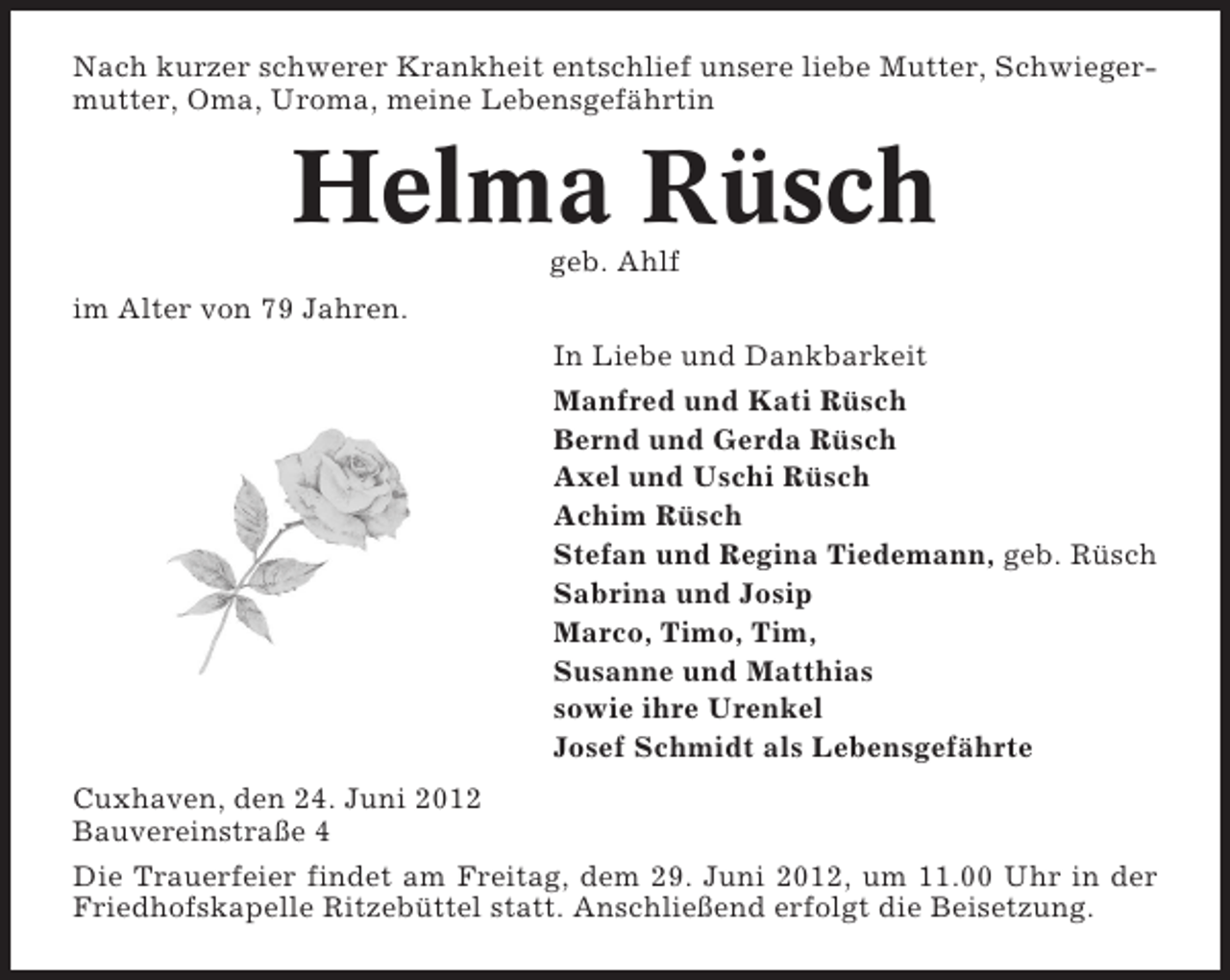 <p>Nach kurzer schwerer Krankheit entschlief unsere liebe Mutter, Schwiegermutter, Oma, Uroma, meine Lebensgefährtin</p><p>Helma Rüsch<br />geb. Ahlf<br />im Alter von 79 Jahren.<br />In Liebe und Dankbarkeit<br />Manfred und Kati Rüsch<br />Bernd und Gerda Rüsch<br />Axel und Uschi Rüsch<br />Achim Rüsch<br />Stefan und Regina Tiedemann, geb. Rüsch<br />Sabrina und Josip<br />Marco, Timo, Tim,<br />Susanne und Matthias<br />sowie ihre Urenkel<br />Josef Schmidt als Lebensgefährte<br />Cuxhaven, den 24. Juni 2012<br />Bauvereinstraße 4<br />Die Trauerfeier findet am Freitag, dem 29. Juni 2012, um 11.00 Uhr in der<br />Friedhofskapelle Ritzebüttel statt. Anschließend erfolgt die Beisetzung.</p>