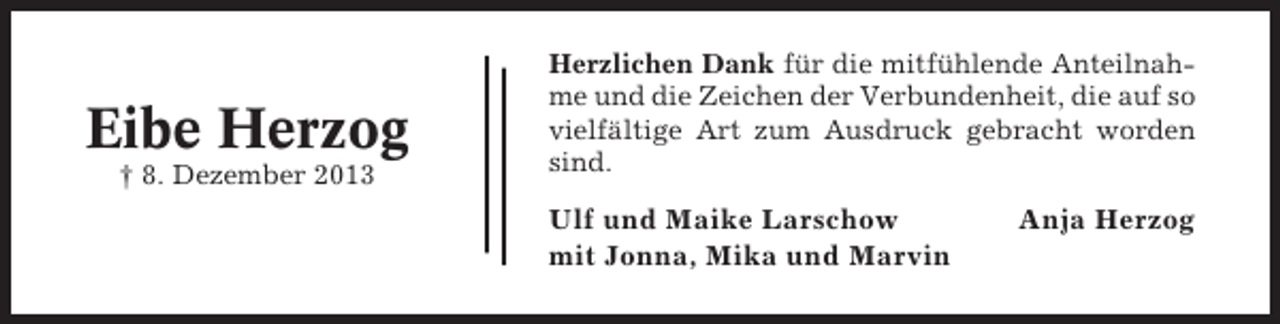 <p>Eibe Herzog<br />† 8. Dezember 2013</p><p>Herzlichen Dank für die mitfühlende Anteilnahme und die Zeichen der Verbundenheit, die auf so<br />vielfältige Art zum Ausdruck gebracht worden<br />sind.</p><p>Ulf und Maike Larschow<br />mit Jonna, Mika und Marvin</p><p>Anja Herzog</p>