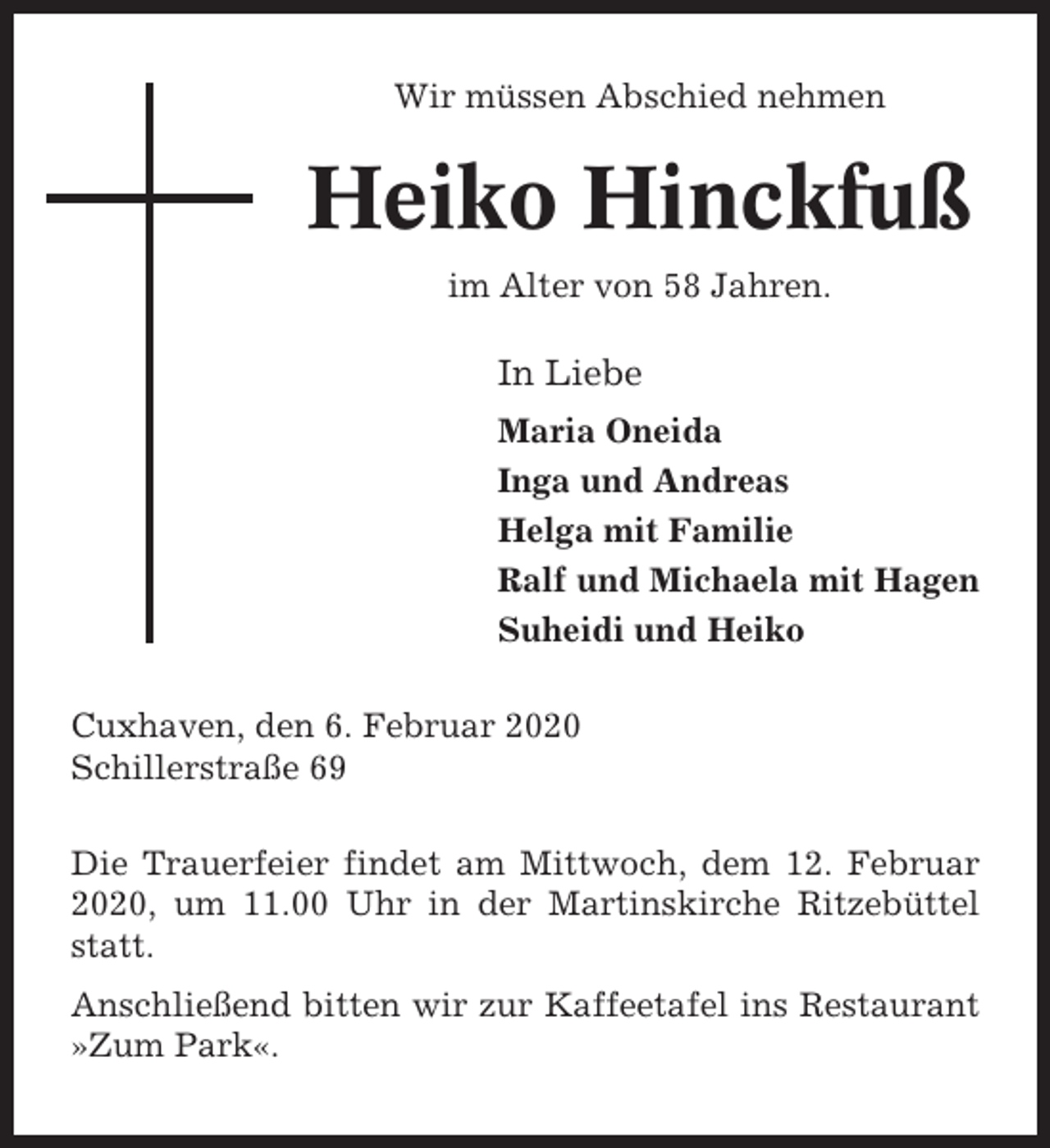 <p>Wir müssen Abschied nehmen</p><p>Heiko Hinckfuß<br />im Alter von 58 Jahren.</p><p>In Liebe<br />Maria Oneida<br />Inga und Andreas<br />Helga mit Familie<br />Ralf und Michaela mit Hagen<br />Suheidi und Heiko<br />Cuxhaven, den 6. Februar 2020<br />Schillerstraße 69<br />Die Trauerfeier findet am Mittwoch, dem 12. Februar<br />2020, um 11.00 Uhr in der Martinskirche Ritzebüttel<br />statt.<br />Anschließend bitten wir zur Kaffeetafel ins Restaurant<br />»Zum Park«.</p>