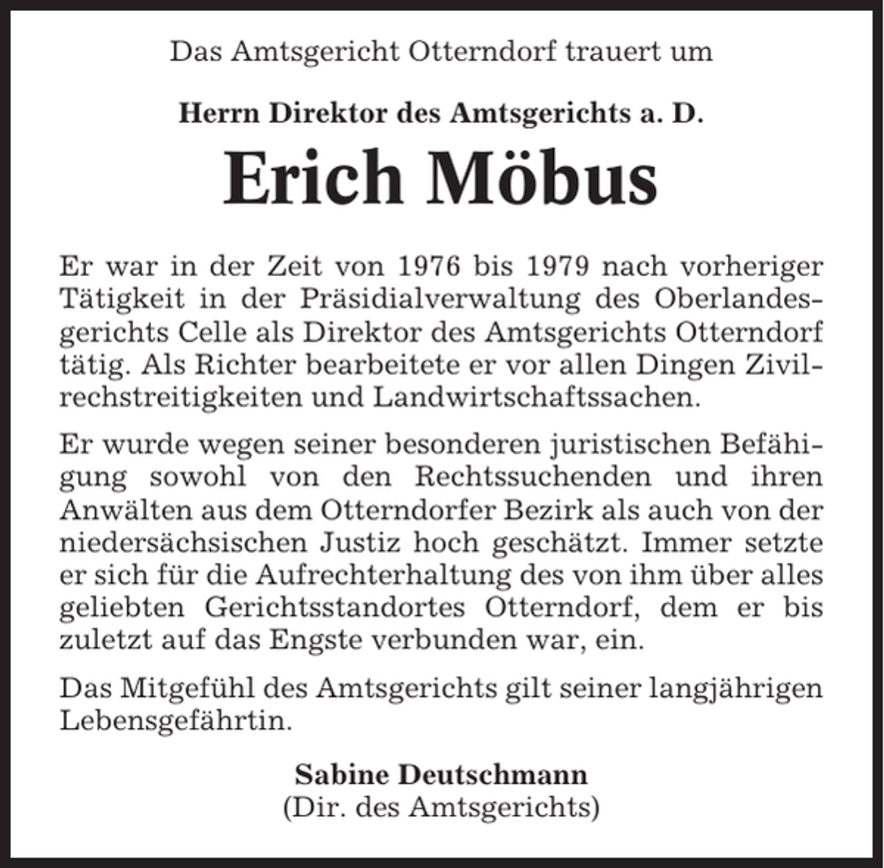 <p>Das Amtsgericht Otterndorf trauert um<br />Herrn Direktor des Amtsgerichts a. D.</p><p>Erich Möbus<br />Er war in der Zeit von 1976 bis 1979 nach vorheriger<br />Tätigkeit in der Präsidialverwaltung des Oberlandesgerichts Celle als Direktor des Amtsgerichts Otterndorf<br />tätig. Als Richter bearbeitete er vor allen Dingen Zivilrechstreitigkeiten und Landwirtschaftssachen.<br />Er wurde wegen seiner besonderen juristischen Befähigung sowohl von den Rechtssuchenden und ihren<br />Anwälten aus dem Otterndorfer Bezirk als auch von der<br />niedersächsischen Justiz hoch geschätzt. Immer setzte<br />er sich für die Aufrechterhaltung des von ihm über alles<br />geliebten Gerichtsstandortes Otterndorf, dem er bis<br />zuletzt auf das Engste verbunden war, ein.<br />Das Mitgefühl des Amtsgerichts gilt seiner langjährigen<br />Lebensgefährtin.<br />Sabine Deutschmann<br />(Dir. des Amtsgerichts)</p>