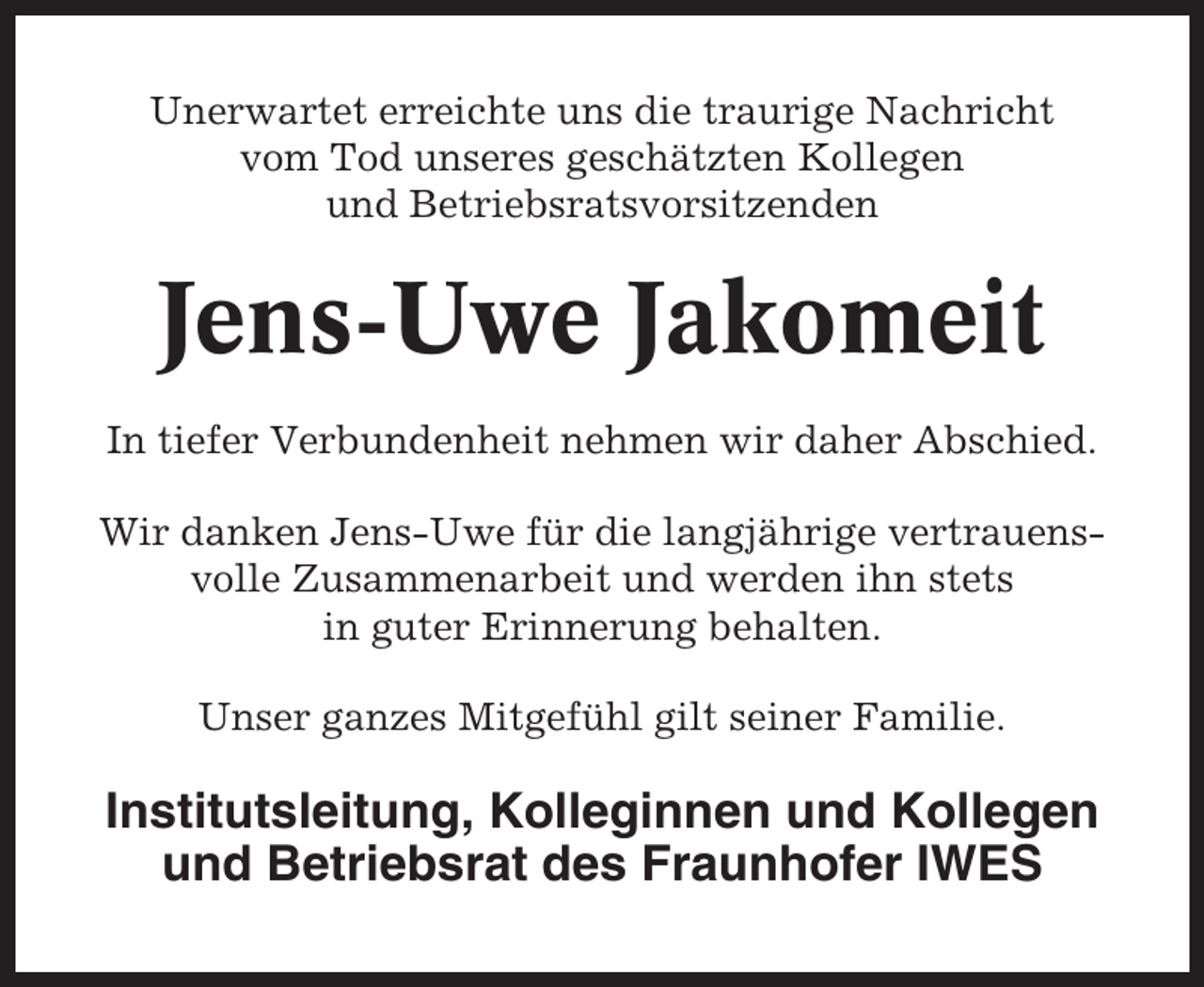 <p>Unerwartet erreichte uns die traurige Nachricht<br />vom Tod unseres geschätzten Kollegen<br />und Betriebsratsvorsitzenden</p><p>Jens-Uwe Jakomeit<br />In tiefer Verbundenheit nehmen wir daher Abschied.<br />Wir danken Jens-Uwe für die langjährige vertrauensvolle Zusammenarbeit und werden ihn stets<br />in guter Erinnerung behalten.<br />Unser ganzes Mitgefühl gilt seiner Familie.</p><p>Institutsleitung, Kolleginnen und Kollegen<br />und Betriebsrat des Fraunhofer IWES</p>