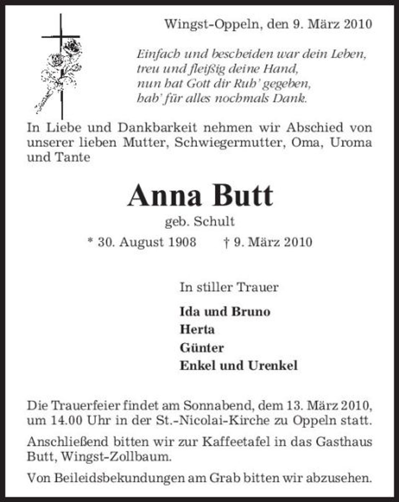 <p>Wingst-Oppeln, den 9. März 2010 Einfach und bescheiden war dein Leben, treu und fleißig deine Hand, nun hat Gott dir Ruh’ gegeben, hab’ für alles nochmals Dank. In Liebe und Dankbarkeit nehmen wir Abschied von unserer lieben Mutter, Schwiegermutter, Oma, Uroma und Tante</p><p>Anna Butt<br />geb. Schult * 30. August 1908 † 9. März 2010 In stiller Trauer Ida und Bruno Herta Günter Enkel und Urenkel Die Trauerfeier findet am Sonnabend, dem 13. März 2010, um 14.00 Uhr in der St.-Nicolai-Kirche zu Oppeln statt. Anschließend bitten wir zur Kaffeetafel in das Gasthaus Butt, Wingst-Zollbaum. Von Beileidsbekundungen am Grab bitten wir abzusehen.</p>