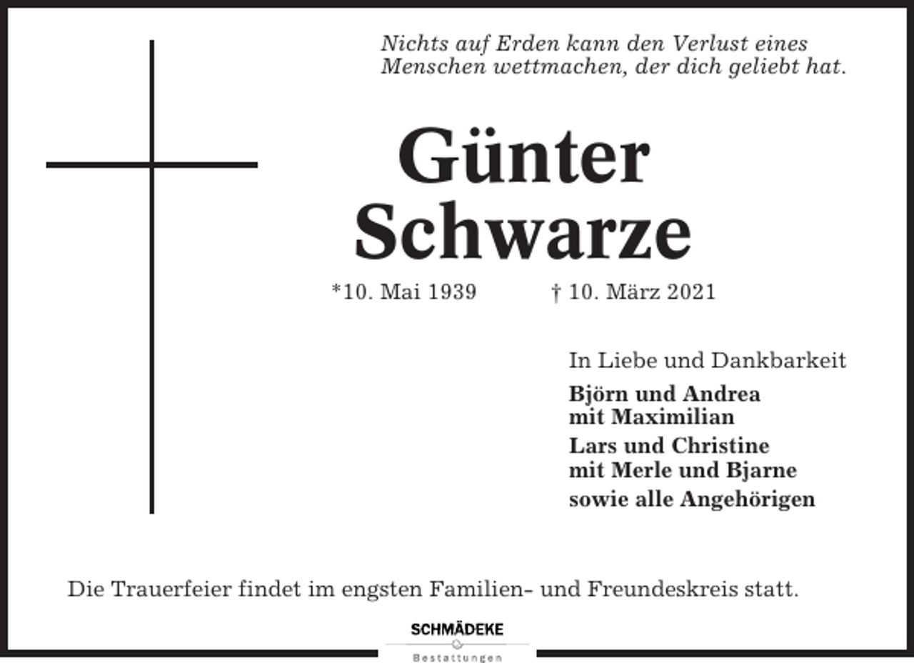 <p>Nichts auf Erden kann den Verlust eines<br />Menschen wettmachen, der dich geliebt hat.</p><p>Günter<br />Schwarze<br />*10. Mai 1939</p><p>† 10. März 2021<br />In Liebe und Dankbarkeit<br />Björn und Andrea<br />mit Maximilian<br />Lars und Christine<br />mit Merle und Bjarne<br />sowie alle Angehörigen</p><p>Die Trauerfeier findet im engsten Familien- und Freundeskreis statt.</p>