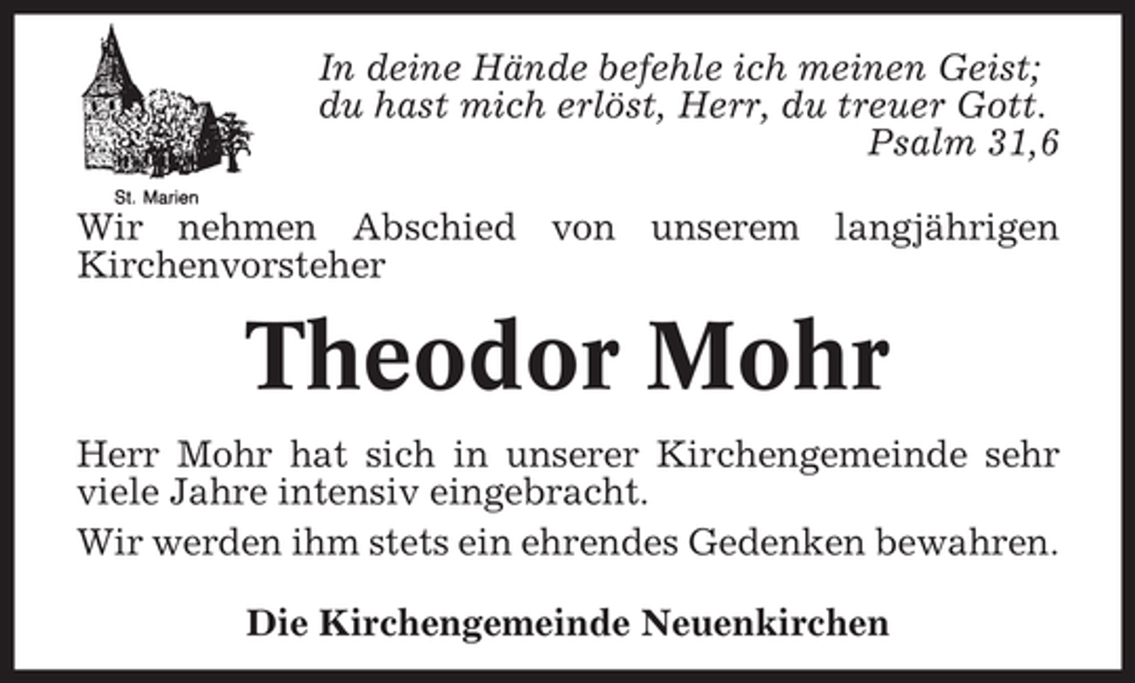 <p>In deine Hände befehle ich meinen Geist;<br />du hast mich erlöst, Herr, du treuer Gott.<br />Psalm 31,6<br />Wir nehmen Abschied von unserem langjährigen<br />Kirchenvorsteher</p><p>Theodor Mohr<br />Herr Mohr hat sich in unserer Kirchengemeinde sehr<br />viele Jahre intensiv eingebracht.<br />Wir werden ihm stets ein ehrendes Gedenken bewahren.<br />Die Kirchengemeinde Neuenkirchen</p>