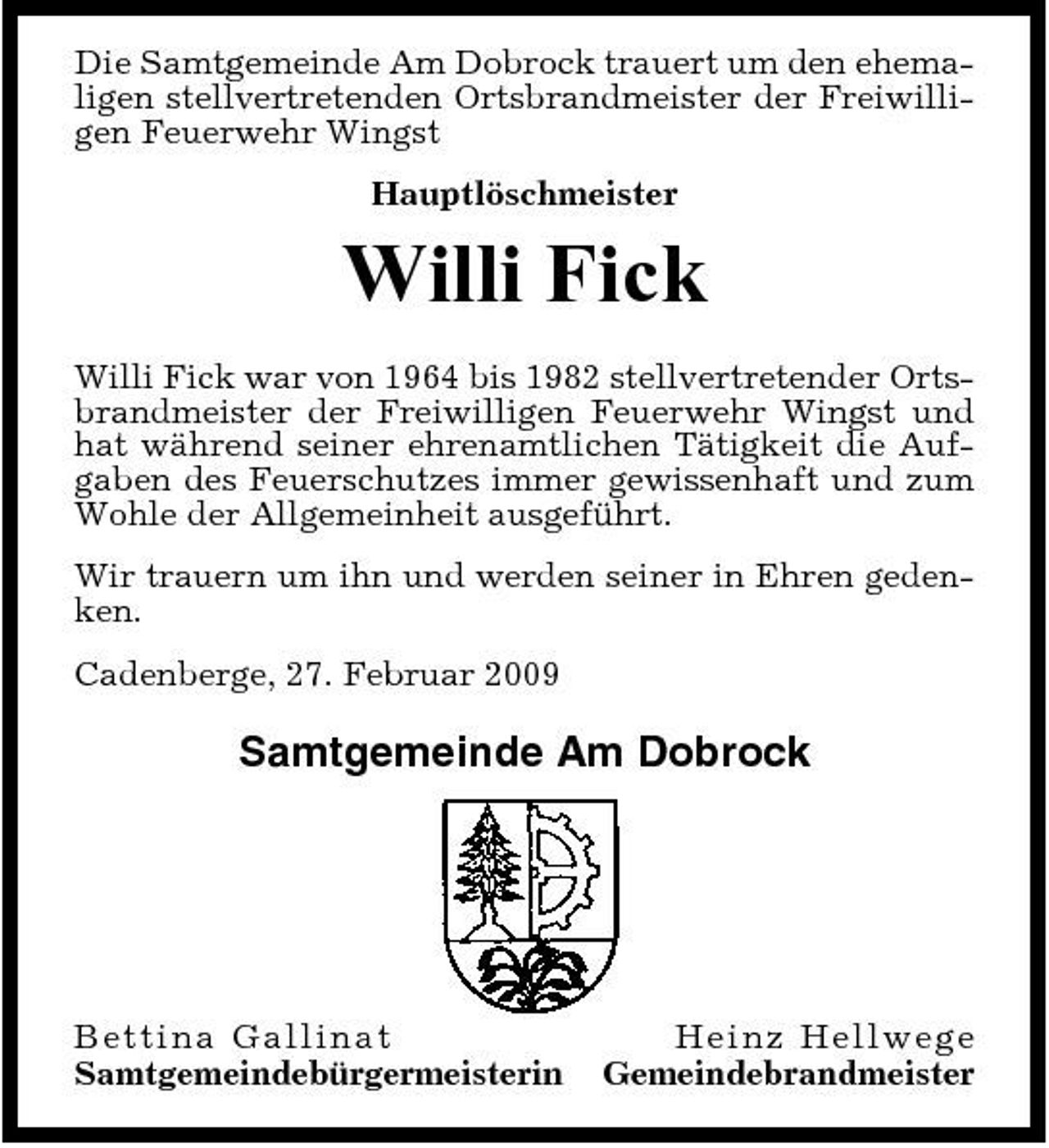 <p>Die Samtgemeinde Am Dobrock trauert um den ehemaligen stellvertretenden Ortsbrandmeister der Freiwilligen Feuerwehr Wingst Hauptlöschmeister</p><p>Willi Fick<br />Willi Fick war von 1964 bis 1982 stellvertretender Ortsbrandmeister der Freiwilligen Feuerwehr Wingst und hat während seiner ehrenamtlichen Tätigkeit die Aufgaben des Feuerschutzes immer gewissenhaft und zum Wohle der Allgemeinheit ausgeführt. Wir trauern um ihn und werden seiner in Ehren gedenken. Cadenberge, 27. Februar 2009</p><p>Samtgemeinde Am Dobrock</p><p>B e ttina G a llin at Samtgemeindebürgermeisterin</p><p>He i nz He l l we g e Gemeindebrandmeister</p>
