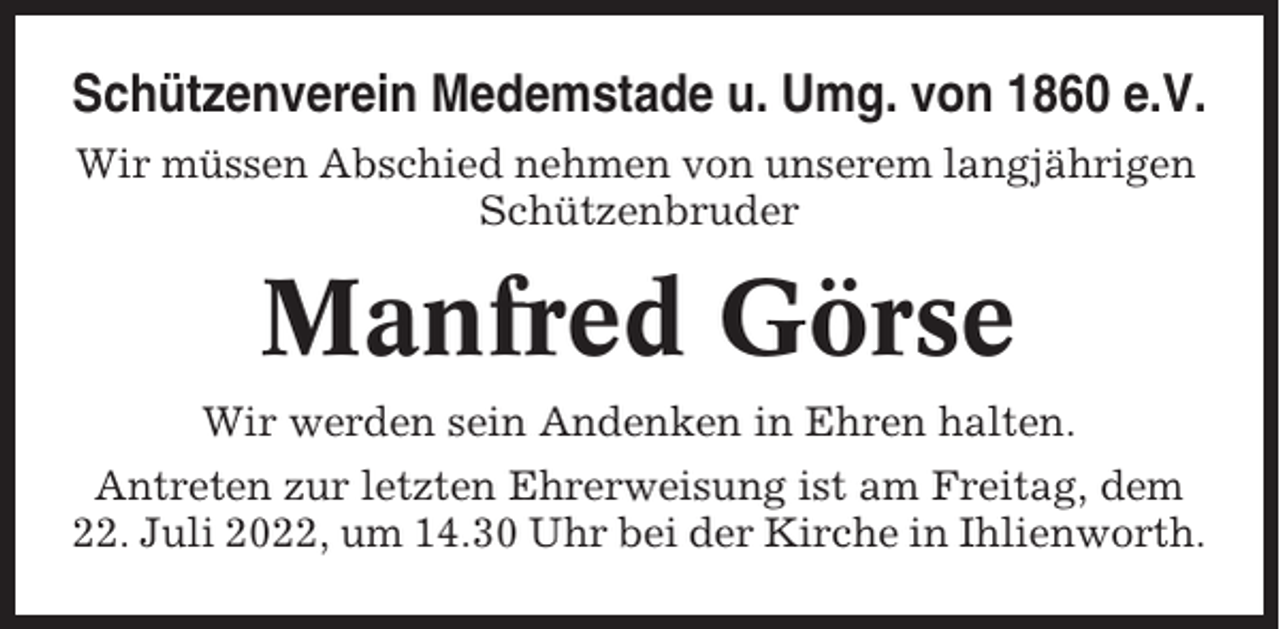 <p>Schützenverein Medemstade u. Umg. von 1860 e.V.<br />Wir müssen Abschied nehmen von unserem langjährigen<br />Schützenbruder</p><p>Manfred Görse<br />Wir werden sein Andenken in Ehren halten.<br />Antreten zur letzten Ehrerweisung ist am Freitag, dem<br />22. Juli 2022, um 14.30 Uhr bei der Kirche in Ihlienworth.</p>