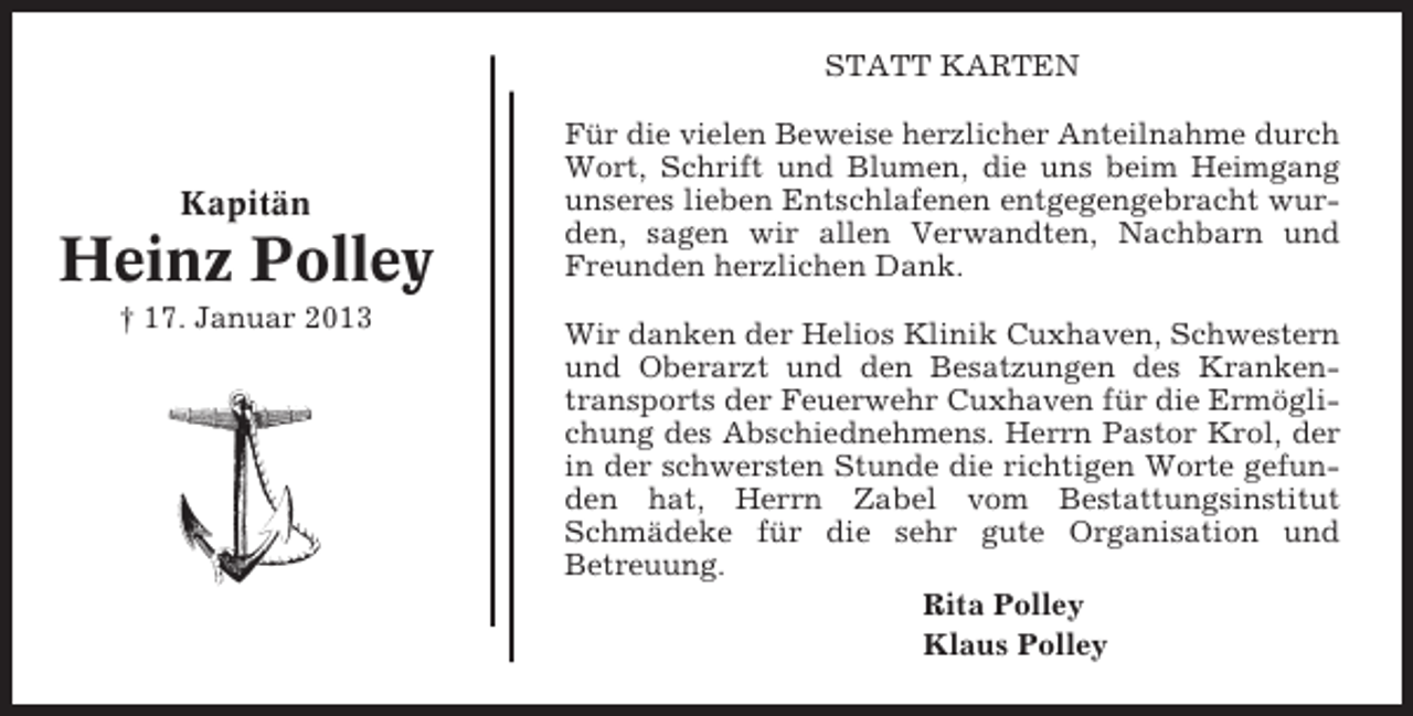 <p>STATT KARTEN</p><p>Kapitän</p><p>Heinz Polley<br />† 17. Januar 2013</p><p>Für die vielen Beweise herzlicher Anteilnahme durch<br />Wort, Schrift und Blumen, die uns beim Heimgang<br />unseres lieben Entschlafenen entgegengebracht wurden, sagen wir allen Verwandten, Nachbarn und<br />Freunden herzlichen Dank.<br />Wir danken der Helios Klinik Cuxhaven, Schwestern<br />und Oberarzt und den Besatzungen des Krankentransports der Feuerwehr Cuxhaven für die Ermöglichung des Abschiednehmens. Herrn Pastor Krol, der<br />in der schwersten Stunde die richtigen Worte gefunden hat, Herrn Zabel vom Bestattungsinstitut<br />Schmädeke für die sehr gute Organisation und<br />Betreuung.<br />Rita Polley<br />Klaus Polley</p>