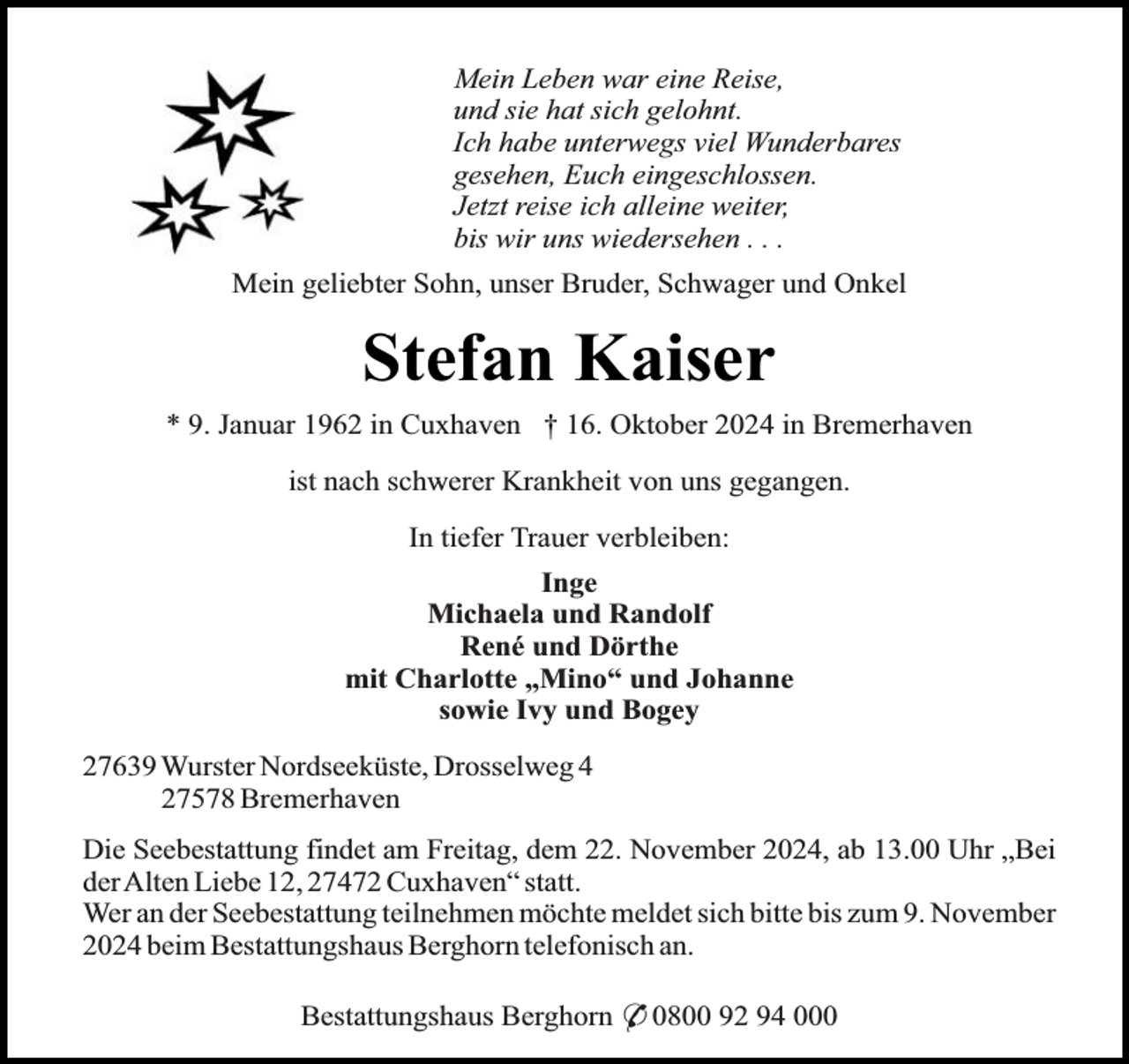 <p>Mein Leben war eine Reise,<br />und sie hat sich gelohnt.<br />Ich habe unterwegs viel Wunderbares<br />gesehen, Euch eingeschlossen.<br />Jetzt reise ich alleine weiter,<br />bis wir uns wiedersehen . . .<br />Mein geliebter Sohn, unser Bruder, Schwager und Onkel</p><p>Stefan Kaiser<br />* 9. Januar 1962 in Cuxhaven † 16. Oktober 2024 in Bremerhaven<br />ist nach schwerer Krankheit von uns gegangen.<br />In tiefer Trauer verbleiben:<br />Inge<br />Michaela und Randolf<br />René und Dörthe<br />mit Charlotte „Mino“ und Johanne<br />sowie Ivy und Bogey<br />27639 Wurster Nordseeküste, Drosselweg 4<br />27578 Bremerhaven<br />Die Seebestattung findet am Freitag, dem 22. November 2024, ab 13.00 Uhr „Bei<br />derAlten Liebe 12, 27472 Cuxhaven“ statt.<br />Wer an der Seebestattung teilnehmen möchte meldet sich bitte bis zum 9. November<br />2024 beim Bestattungshaus Berghorn telefonisch an.<br />Bestattungshaus Berghorn * 0800 92 94 000</p>