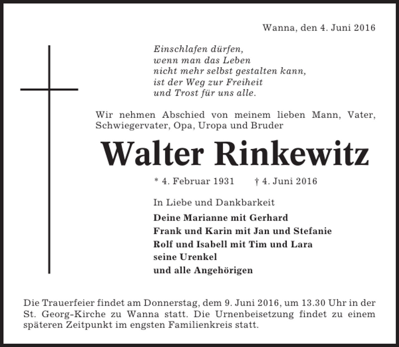<p>Wanna, den 4. Juni 2016<br />Einschlafen dürfen,<br />wenn man das Leben<br />nicht mehr selbst gestalten kann,<br />ist der Weg zur Freiheit<br />und Trost für uns alle.<br />Wir nehmen Abschied von meinem lieben Mann, Vater,<br />Schwiegervater, Opa, Uropa und Bruder</p><p>Walter Rinkewitz<br />* 4. Februar 1931</p><p>† 4. Juni 2016</p><p>In Liebe und Dankbarkeit<br />Deine Marianne mit Gerhard<br />Frank und Karin mit Jan und Stefanie<br />Rolf und Isabell mit Tim und Lara<br />seine Urenkel<br />und alle Angehörigen<br />Die Trauerfeier findet am Donnerstag, dem 9. Juni 2016, um 13.30 Uhr in der<br />St. Georg-Kirche zu Wanna statt. Die Urnenbeisetzung findet zu einem<br />späteren Zeitpunkt im engsten Familienkreis statt.</p>