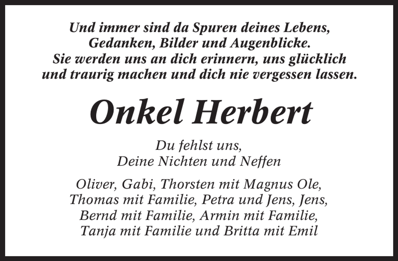 <p>Und immer sind da Spuren deines Lebens,<br />Gedanken, Bilder und Augenblicke.<br />Sie werden uns an dich erinnern, uns glücklich<br />und traurig machen und dich nie vergessen lassen.</p><p>Onkel Herbert<br />Du fehlst uns,<br />Deine Nichten und Neffen<br />Oliver, Gabi, Thorsten mit Magnus Ole,<br />Thomas mit Familie, Petra und Jens, Jens,<br />Bernd mit Familie, Armin mit Familie,<br />Tanja mit Familie und Britta mit Emil</p>