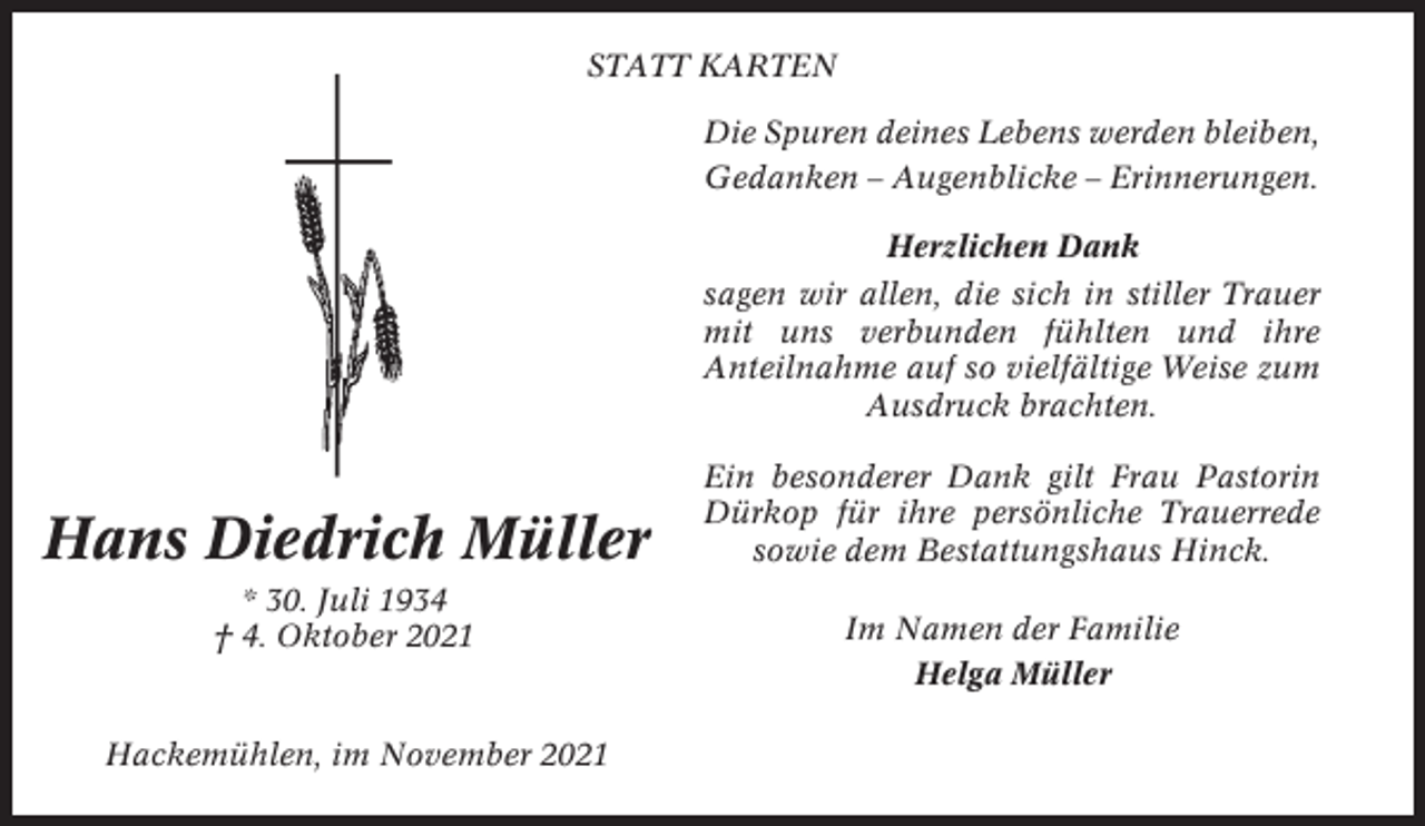 <p>STATT KARTEN<br />Die Spuren deines Lebens werden bleiben,<br />Gedanken – Augenblicke – Erinnerungen.<br />Herzlichen Dank<br />sagen wir allen, die sich in stiller Trauer<br />mit uns verbunden fühlten und ihre<br />Anteilnahme auf so vielfältige Weise zum<br />Ausdruck brachten.</p><p>Hans Diedrich Müller<br />* 30. Juli 1934<br />† 4. Oktober 2021</p><p>Hackemühlen, im November 2021</p><p>Ein besonderer Dank gilt Frau Pastorin<br />Dürkop für ihre persönliche Trauerrede<br />sowie dem Bestattungshaus Hinck.<br />Im Namen der Familie<br />Helga Müller</p>