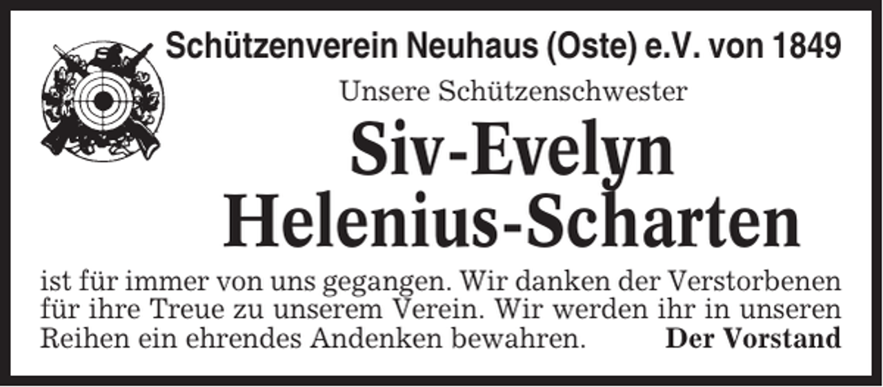 <p>Schützenverein Neuhaus (Oste) e.V. von 1849<br />Unsere Schützenschwester</p><p>Siv-Evelyn<br />Helenius-Scharten<br />ist für immer von uns gegangen. Wir danken der Verstorbenen<br />für ihre Treue zu unserem Verein. Wir werden ihr in unseren<br />Reihen ein ehrendes Andenken bewahren.<br />Der Vorstand</p>