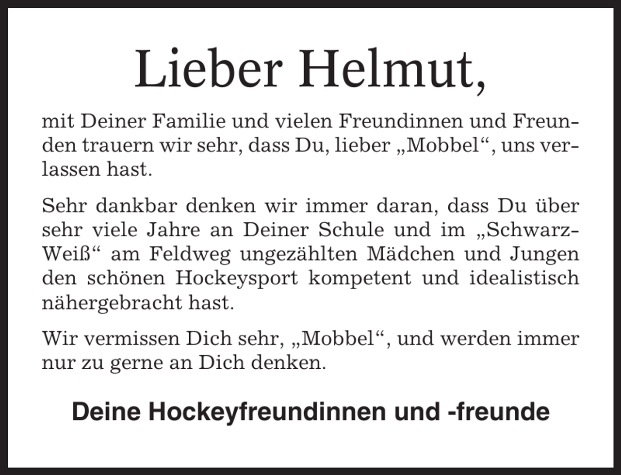 <p>Lieber Helmut,<br />mit Deiner Familie und vielen Freundinnen und Freunden trauern wir sehr, dass Du, lieber „Mobbel“, uns verlassen hast.<br />Sehr dankbar denken wir immer daran, dass Du über<br />sehr viele Jahre an Deiner Schule und im „SchwarzWeiß“ am Feldweg ungezählten Mädchen und Jungen<br />den schönen Hockeysport kompetent und idealistisch<br />nähergebracht hast.<br />Wir vermissen Dich sehr, „Mobbel“, und werden immer<br />nur zu gerne an Dich denken.</p><p>Deine Hockeyfreundinnen und -freunde</p>