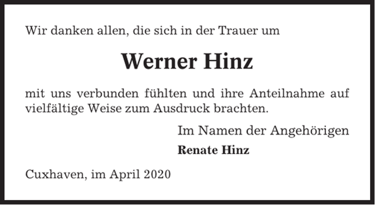 <p>Wir danken allen, die sich in der Trauer um</p><p>Werner Hinz<br />mit uns verbunden fühlten und ihre Anteilnahme auf<br />vielfältige Weise zum Ausdruck brachten.</p><p>Im Namen der Angehörigen<br />Renate Hinz<br />Cuxhaven, im April 2020</p>