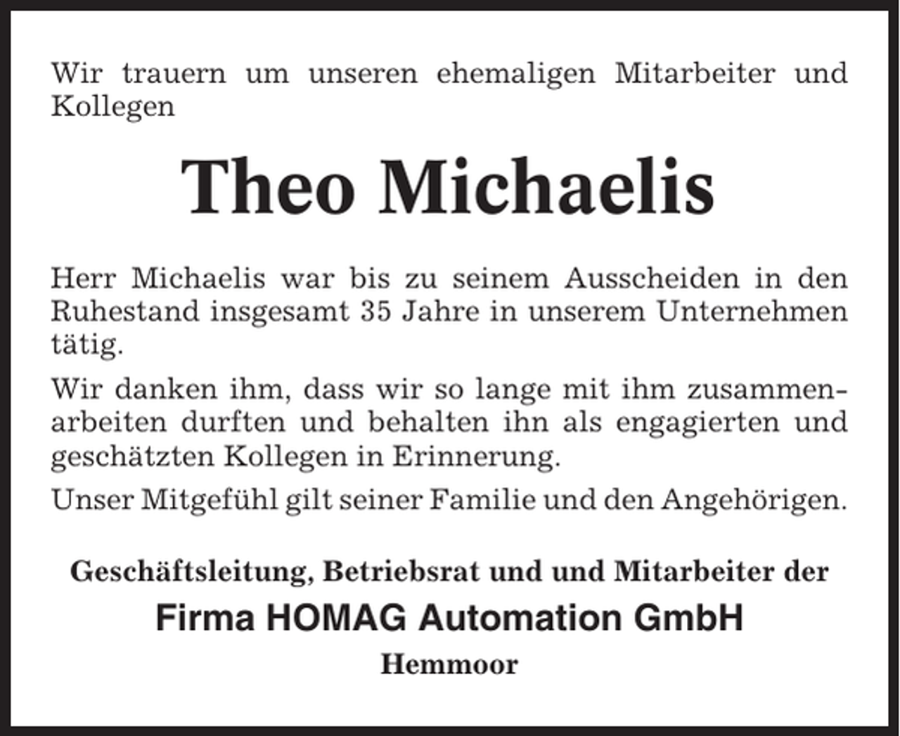 <p>Wir trauern um unseren ehemaligen Mitarbeiter und<br />Kollegen</p><p>Theo Michaelis<br />Herr Michaelis war bis zu seinem Ausscheiden in den<br />Ruhestand insgesamt 35 Jahre in unserem Unternehmen<br />tätig.<br />Wir danken ihm, dass wir so lange mit ihm zusammenarbeiten durften und behalten ihn als engagierten und<br />geschätzten Kollegen in Erinnerung.<br />Unser Mitgefühl gilt seiner Familie und den Angehörigen.<br />Geschäftsleitung, Betriebsrat und und Mitarbeiter der</p><p>Firma HOMAG Automation GmbH<br />Hemmoor</p>