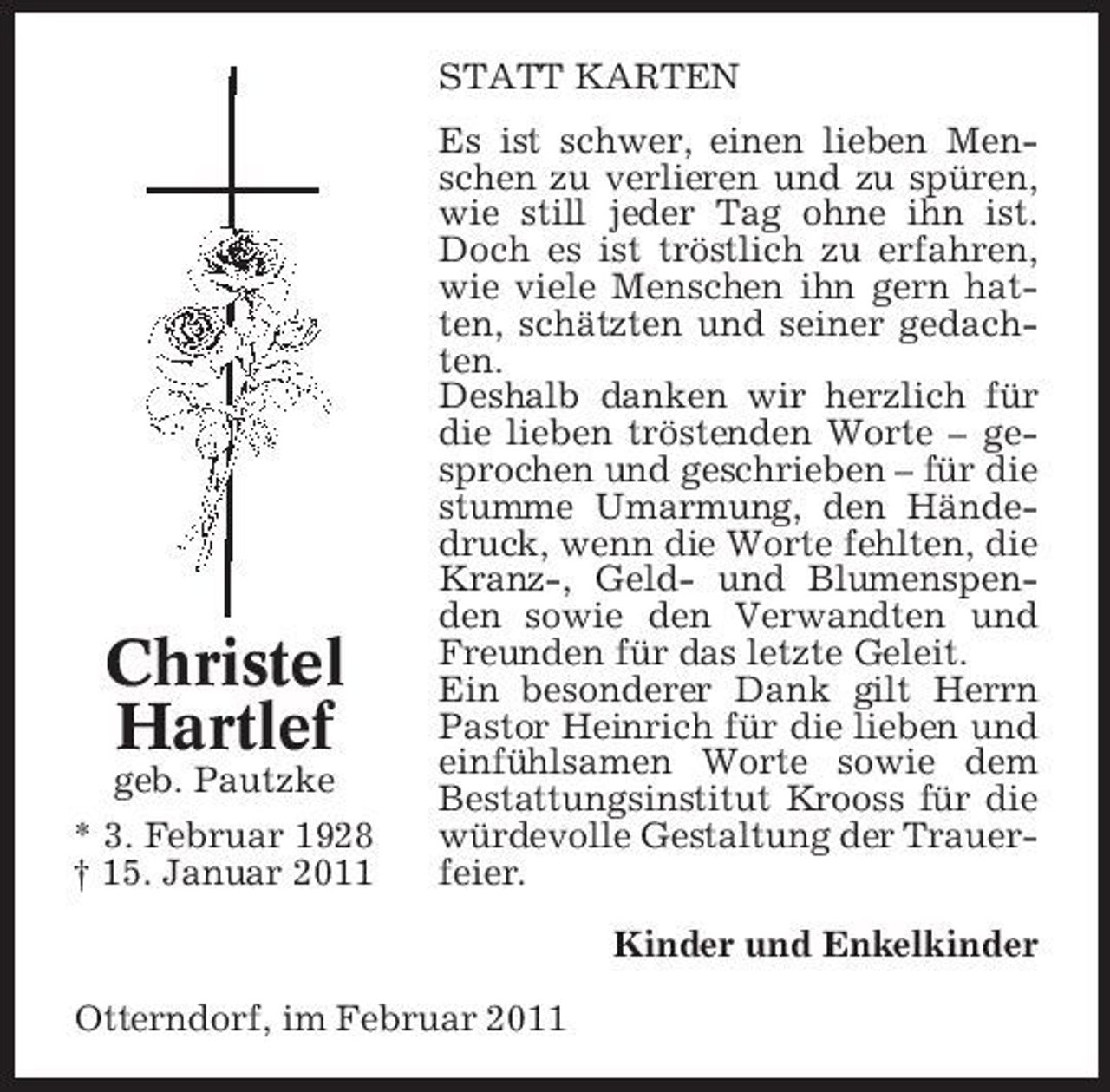 <p>STATT KARTEN Es ist schwer, einen lieben Menschen zu verlieren und zu spüren, wie still jeder Tag ohne ihn ist. Doch es ist tröstlich zu erfahren, wie viele Menschen ihn gern hatten, schätzten und seiner gedachten. Deshalb danken wir herzlich für die lieben tröstenden Worte – gesprochen und geschrieben – für die stumme Umarmung, den Händedruck, wenn die Worte fehlten, die Kranz-, Geld- und Blumenspenden sowie den Verwandten und Freunden für das letzte Geleit. Ein besonderer Dank gilt Herrn Pastor Heinrich für die lieben und einfühlsamen Worte sowie dem Bestattungsinstitut Krooss für die würdevolle Gestaltung der Trauerfeier. Kinder und Enkelkinder Otterndorf, im Februar 2011</p><p>Christel Hartlef<br />geb. Pautzke * 3. Februar 1928 † 15. Januar 2011</p>