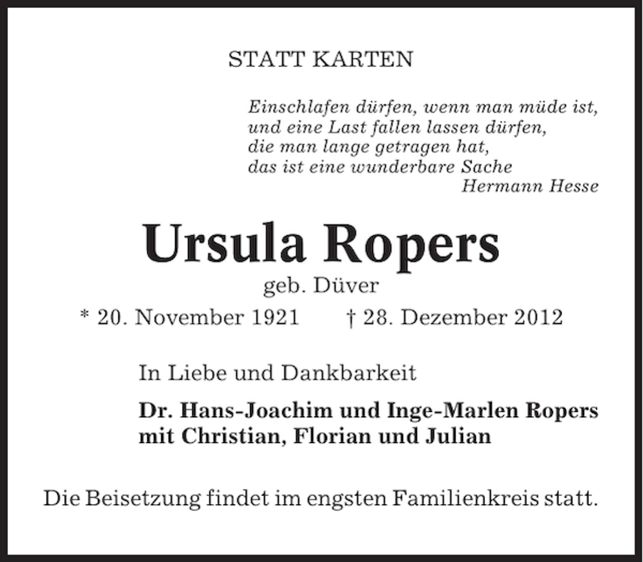 <p>STATT KARTEN<br />Einschlafen dürfen, wenn man müde ist,<br />und eine Last fallen lassen dürfen,<br />die man lange getragen hat,<br />das ist eine wunderbare Sache<br />Hermann Hesse</p><p>Ursula Ropers<br />geb. Düver<br />* 20. November 1921<br />† 28. Dezember 2012<br />In Liebe und Dankbarkeit<br />Dr. Hans-Joachim und Inge-Marlen Ropers<br />mit Christian, Florian und Julian<br />Die Beisetzung findet im engsten Familienkreis statt.</p>