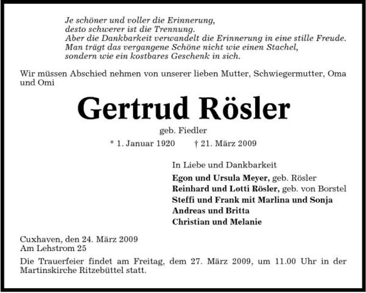 <p>Je schöner und voller die Erinnerung, desto schwerer ist die Trennung. Aber die Dankbarkeit verwandelt die Erinnerung in eine stille Freude. Man trägt das vergangene Schöne nicht wie einen Stachel, sondern wie ein kostbares Geschenk in sich. Wir müssen Abschied nehmen von unserer lieben Mutter, Schwiegermutter, Oma und Omi</p><p>Gertrud Rösler<br />geb. Fiedler * 1. Januar 1920 † 21. März 2009 In Liebe und Dankbarkeit Egon und Ursula Meyer, geb. Rösler Reinhard und Lotti Rösler, geb. von Borstel Steffi und Frank mit Marlina und Sonja Andreas und Britta Christian und Melanie Cuxhaven, den 24. März 2009 Am Lehstrom 25 Die Trauerfeier findet am Freitag, dem 27. März 2009, um 11.00 Uhr in der Martinskirche Ritzebüttel statt.</p>